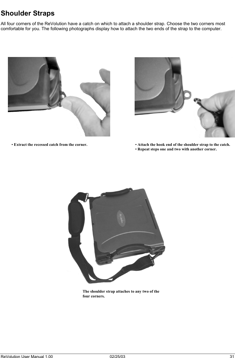  Shoulder Straps All four corners of the ReVolution have a catch on which to attach a shoulder strap. Choose the two corners most comfortable for you. The following photographs display how to attach the two ends of the strap to the computer.        • Extract the recessed catch from the corner.  • Attach the hook end of the shoulder strap to the catch. • Repeat steps one and two with another corner.                                             The shoulder strap attaches to any two of the four corners.         ReVolution User Manual 1.00  02/25/03  31 