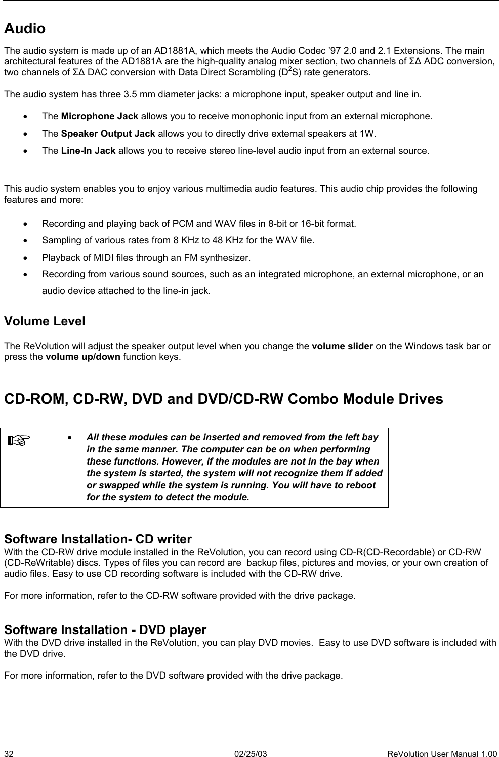  Audio The audio system is made up of an AD1881A, which meets the Audio Codec ’97 2.0 and 2.1 Extensions. The main architectural features of the AD1881A are the high-quality analog mixer section, two channels of Σ∆ ADC conversion, two channels of Σ∆ DAC conversion with Data Direct Scrambling (D2S) rate generators.  The audio system has three 3.5 mm diameter jacks: a microphone input, speaker output and line in.  •  The Microphone Jack allows you to receive monophonic input from an external microphone. •  The Speaker Output Jack allows you to directly drive external speakers at 1W.   •  The Line-In Jack allows you to receive stereo line-level audio input from an external source.   This audio system enables you to enjoy various multimedia audio features. This audio chip provides the following features and more:  •  Recording and playing back of PCM and WAV files in 8-bit or 16-bit format. •  Sampling of various rates from 8 KHz to 48 KHz for the WAV file. •  Playback of MIDI files through an FM synthesizer. •  Recording from various sound sources, such as an integrated microphone, an external microphone, or an  audio device attached to the line-in jack.  Volume Level  The ReVolution will adjust the speaker output level when you change the volume slider on the Windows task bar or press the volume up/down function keys.   CD-ROM, CD-RW, DVD and DVD/CD-RW Combo Module Drives   •  All these modules can be inserted and removed from the left bay in the same manner. The computer can be on when performing these functions. However, if the modules are not in the bay when the system is started, the system will not recognize them if added or swapped while the system is running. You will have to reboot for the system to detect the module.   Software Installation- CD writer With the CD-RW drive module installed in the ReVolution, you can record using CD-R(CD-Recordable) or CD-RW (CD-ReWritable) discs. Types of files you can record are  backup files, pictures and movies, or your own creation of audio files. Easy to use CD recording software is included with the CD-RW drive.   For more information, refer to the CD-RW software provided with the drive package.   Software Installation - DVD player With the DVD drive installed in the ReVolution, you can play DVD movies.  Easy to use DVD software is included with the DVD drive.   For more information, refer to the DVD software provided with the drive package.   32  02/25/03  ReVolution User Manual 1.00 
