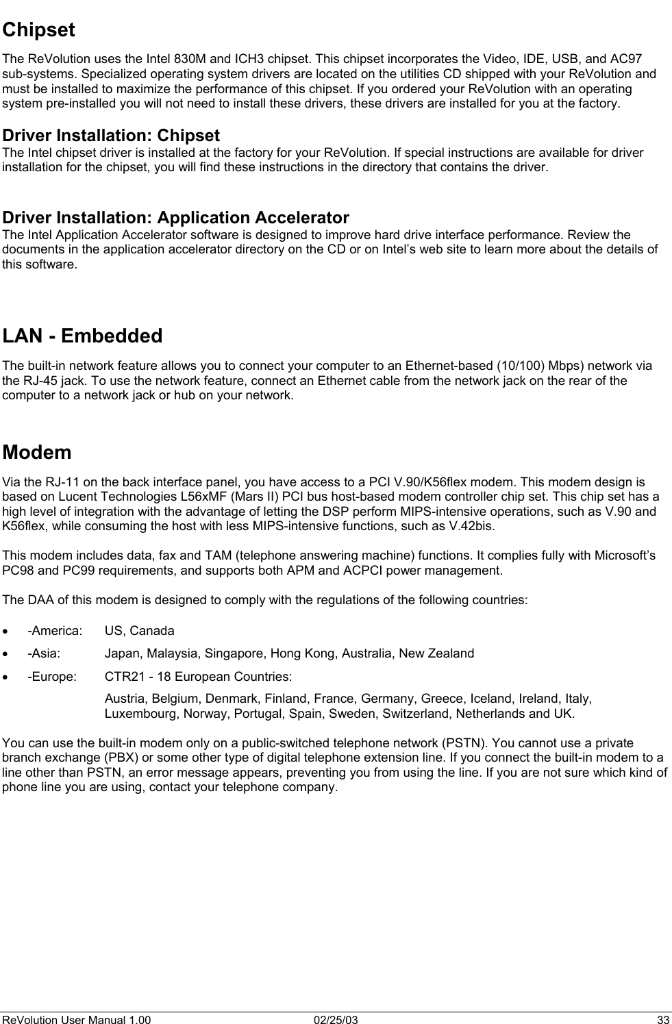  Chipset The ReVolution uses the Intel 830M and ICH3 chipset. This chipset incorporates the Video, IDE, USB, and AC97 sub-systems. Specialized operating system drivers are located on the utilities CD shipped with your ReVolution and must be installed to maximize the performance of this chipset. If you ordered your ReVolution with an operating system pre-installed you will not need to install these drivers, these drivers are installed for you at the factory.   Driver Installation: Chipset The Intel chipset driver is installed at the factory for your ReVolution. If special instructions are available for driver installation for the chipset, you will find these instructions in the directory that contains the driver.   Driver Installation: Application Accelerator The Intel Application Accelerator software is designed to improve hard drive interface performance. Review the documents in the application accelerator directory on the CD or on Intel’s web site to learn more about the details of this software.    LAN - Embedded The built-in network feature allows you to connect your computer to an Ethernet-based (10/100) Mbps) network via the RJ-45 jack. To use the network feature, connect an Ethernet cable from the network jack on the rear of the computer to a network jack or hub on your network.   Modem Via the RJ-11 on the back interface panel, you have access to a PCI V.90/K56flex modem. This modem design is based on Lucent Technologies L56xMF (Mars II) PCI bus host-based modem controller chip set. This chip set has a high level of integration with the advantage of letting the DSP perform MIPS-intensive operations, such as V.90 and K56flex, while consuming the host with less MIPS-intensive functions, such as V.42bis.   This modem includes data, fax and TAM (telephone answering machine) functions. It complies fully with Microsoft’s PC98 and PC99 requirements, and supports both APM and ACPCI power management.   The DAA of this modem is designed to comply with the regulations of the following countries:  •  -America: US, Canada •  -Asia:  Japan, Malaysia, Singapore, Hong Kong, Australia, New Zealand •  -Europe:  CTR21 - 18 European Countries: Austria, Belgium, Denmark, Finland, France, Germany, Greece, Iceland, Ireland, Italy, Luxembourg, Norway, Portugal, Spain, Sweden, Switzerland, Netherlands and UK.  You can use the built-in modem only on a public-switched telephone network (PSTN). You cannot use a private branch exchange (PBX) or some other type of digital telephone extension line. If you connect the built-in modem to a line other than PSTN, an error message appears, preventing you from using the line. If you are not sure which kind of phone line you are using, contact your telephone company.             ReVolution User Manual 1.00  02/25/03  33 