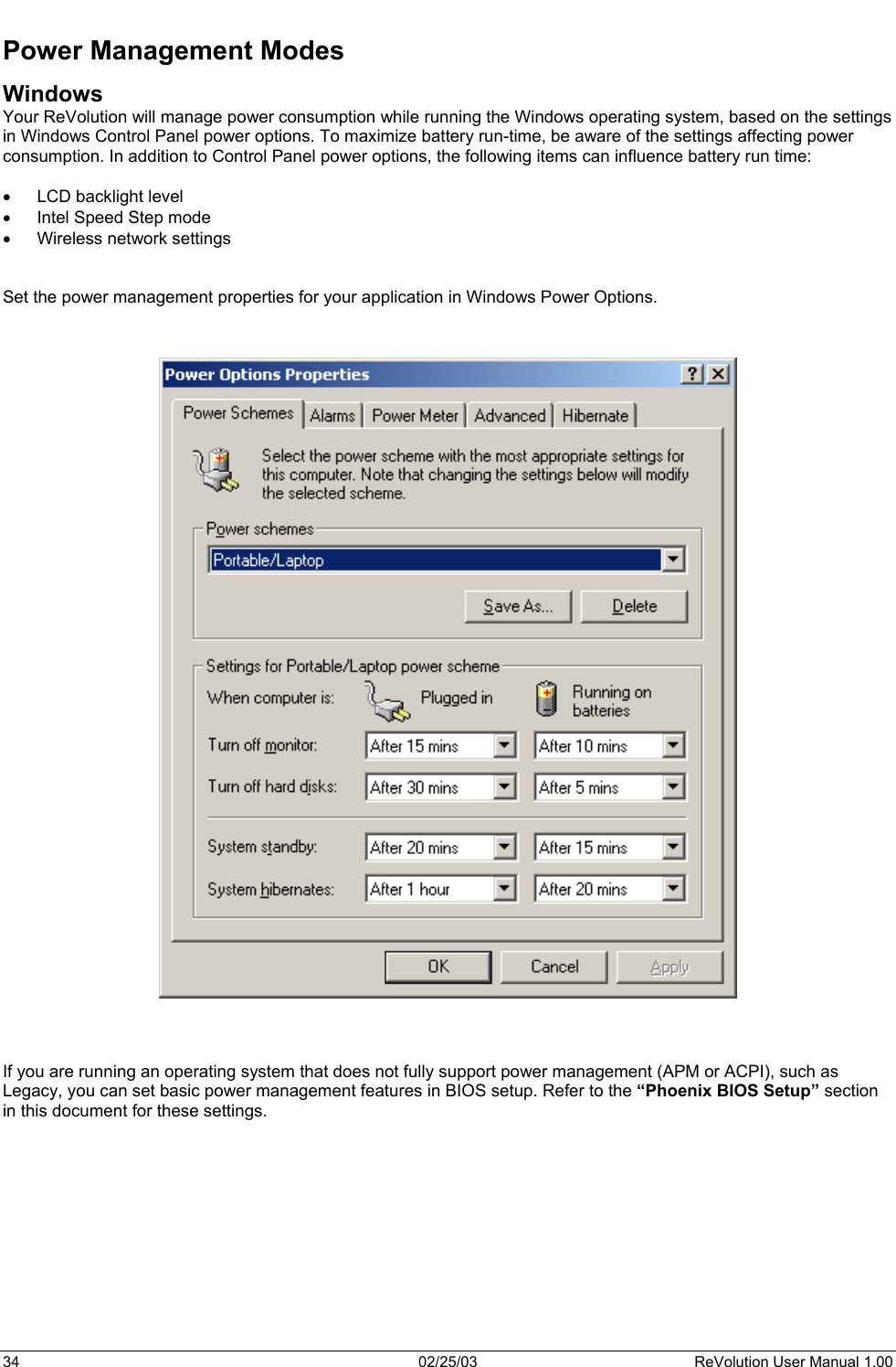  Power Management Modes Windows Your ReVolution will manage power consumption while running the Windows operating system, based on the settings in Windows Control Panel power options. To maximize battery run-time, be aware of the settings affecting power consumption. In addition to Control Panel power options, the following items can influence battery run time:  •  LCD backlight level •  Intel Speed Step mode •  Wireless network settings    Set the power management properties for your application in Windows Power Options.        If you are running an operating system that does not fully support power management (APM or ACPI), such as Legacy, you can set basic power management features in BIOS setup. Refer to the “Phoenix BIOS Setup” section in this document for these settings.  34  02/25/03  ReVolution User Manual 1.00 