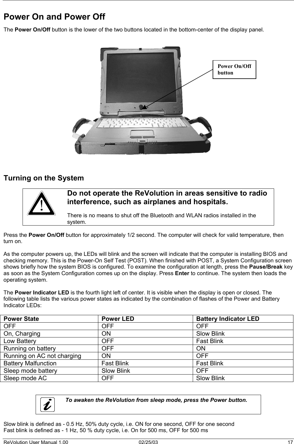  Power On and Power Off  The Power On/Off button is the lower of the two buttons located in the bottom-center of the display panel.   Power On/Offbutton                     Turning on the System   Do not operate the ReVolution in areas sensitive to radio interference, such as airplanes and hospitals.   There is no means to shut off the Bluetooth and WLAN radios installed in the system.  Press the Power On/Off button for approximately 1/2 second. The computer will check for valid temperature, then turn on.  As the computer powers up, the LEDs will blink and the screen will indicate that the computer is installing BIOS and checking memory. This is the Power-On Self Test (POST). When finished with POST, a System Configuration screen shows briefly how the system BIOS is configured. To examine the configuration at length, press the Pause/Break key as soon as the System Configuration comes up on the display. Press Enter to continue. The system then loads the operating system.  The Power Indicator LED is the fourth light left of center. It is visible when the display is open or closed. The following table lists the various power states as indicated by the combination of flashes of the Power and Battery Indicator LEDs:  Power State  Power LED  Battery Indicator LED OFF OFF OFF On, Charging  ON  Slow Blink Low Battery  OFF  Fast Blink Running on battery  OFF  ON Running on AC not charging  ON  OFF Battery Malfunction  Fast Blink  Fast Blink Sleep mode battery  Slow Blink  OFF Sleep mode AC  OFF  Slow Blink    To awaken the ReVolution from sleep mode, press the Power button.  Slow blink is defined as - 0.5 Hz, 50% duty cycle, i.e. ON for one second, OFF for one second Fast blink is defined as - 1 Hz, 50 % duty cycle, i.e. On for 500 ms, OFF for 500 ms ReVolution User Manual 1.00  02/25/03  17 