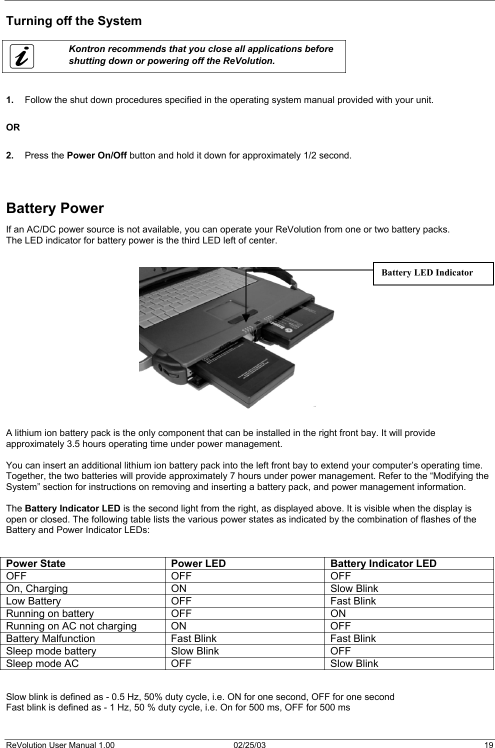  Turning off the System   Kontron recommends that you close all applications before shutting down or powering off the ReVolution.   1.  Follow the shut down procedures specified in the operating system manual provided with your unit.  OR  2.  Press the Power On/Off button and hold it down for approximately 1/2 second.    Battery Power If an AC/DC power source is not available, you can operate your ReVolution from one or two battery packs. The LED indicator for battery power is the third LED left of center.     Battery LED Indicator  A lithium ion battery pack is the only component that can be installed in the right front bay. It will provide approximately 3.5 hours operating time under power management.   You can insert an additional lithium ion battery pack into the left front bay to extend your computer’s operating time. Together, the two batteries will provide approximately 7 hours under power management. Refer to the “Modifying the System” section for instructions on removing and inserting a battery pack, and power management information.  The Battery Indicator LED is the second light from the right, as displayed above. It is visible when the display is open or closed. The following table lists the various power states as indicated by the combination of flashes of the Battery and Power Indicator LEDs:   Power State  Power LED  Battery Indicator LED OFF OFF OFF On, Charging  ON  Slow Blink Low Battery  OFF  Fast Blink Running on battery  OFF  ON Running on AC not charging  ON  OFF Battery Malfunction  Fast Blink  Fast Blink Sleep mode battery  Slow Blink  OFF Sleep mode AC  OFF  Slow Blink   Slow blink is defined as - 0.5 Hz, 50% duty cycle, i.e. ON for one second, OFF for one second Fast blink is defined as - 1 Hz, 50 % duty cycle, i.e. On for 500 ms, OFF for 500 ms   ReVolution User Manual 1.00  02/25/03  19 