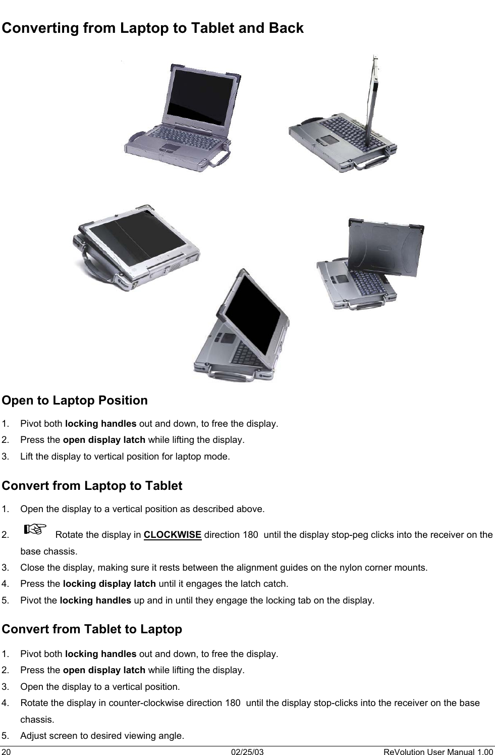  Converting from Laptop to Tablet and Back                                 Open to Laptop Position  1. Pivot both locking handles out and down, to free the display. 2. Press the open display latch while lifting the display. 3.  Lift the display to vertical position for laptop mode.  Convert from Laptop to Tablet  1.  Open the display to a vertical position as described above. 2.    Rotate the display in CLOCKWISE direction 180  until the display stop-peg clicks into the receiver on the base chassis.  3.  Close the display, making sure it rests between the alignment guides on the nylon corner mounts. 4. Press the locking display latch until it engages the latch catch.  5. Pivot the locking handles up and in until they engage the locking tab on the display.   Convert from Tablet to Laptop  1. Pivot both locking handles out and down, to free the display. 2. Press the open display latch while lifting the display. 3.  Open the display to a vertical position. 4.  Rotate the display in counter-clockwise direction 180  until the display stop-clicks into the receiver on the base chassis. 5.  Adjust screen to desired viewing angle. 20  02/25/03  ReVolution User Manual 1.00 