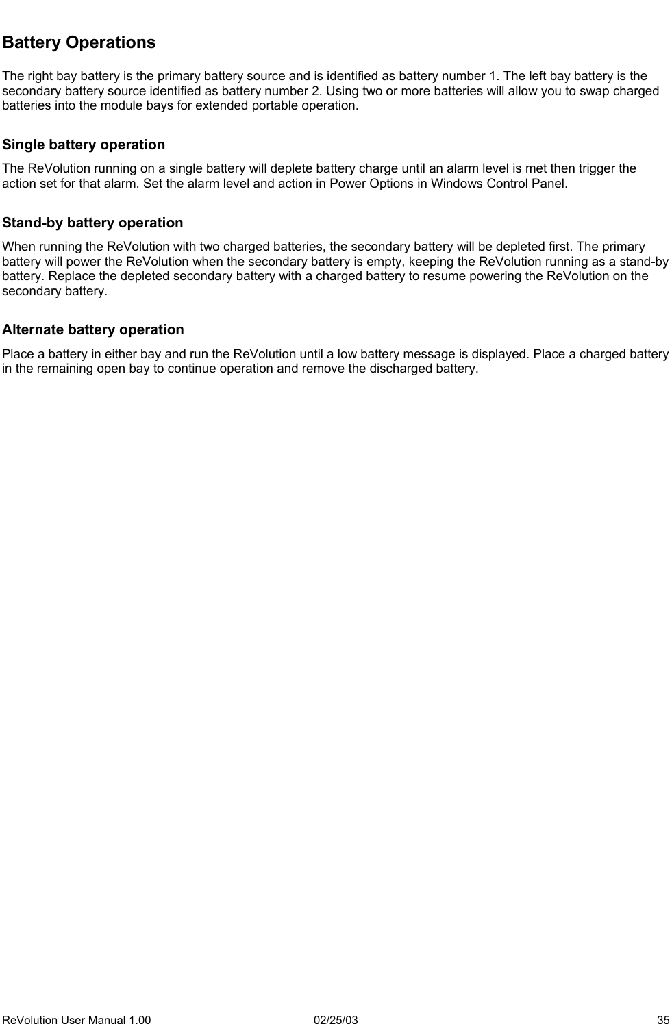   Battery Operations  The right bay battery is the primary battery source and is identified as battery number 1. The left bay battery is the secondary battery source identified as battery number 2. Using two or more batteries will allow you to swap charged batteries into the module bays for extended portable operation.  Single battery operation The ReVolution running on a single battery will deplete battery charge until an alarm level is met then trigger the action set for that alarm. Set the alarm level and action in Power Options in Windows Control Panel.  Stand-by battery operation When running the ReVolution with two charged batteries, the secondary battery will be depleted first. The primary battery will power the ReVolution when the secondary battery is empty, keeping the ReVolution running as a stand-by battery. Replace the depleted secondary battery with a charged battery to resume powering the ReVolution on the secondary battery.   Alternate battery operation Place a battery in either bay and run the ReVolution until a low battery message is displayed. Place a charged battery in the remaining open bay to continue operation and remove the discharged battery.    ReVolution User Manual 1.00  02/25/03  35 