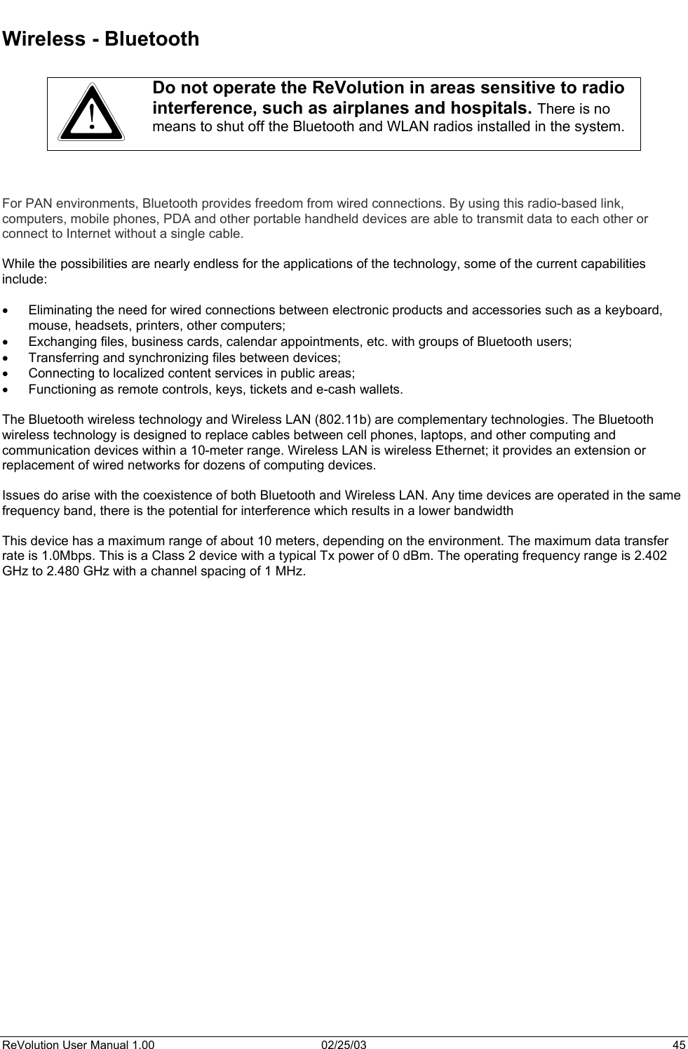  Wireless - Bluetooth   Do not operate the ReVolution in areas sensitive to radio interference, such as airplanes and hospitals. There is no means to shut off the Bluetooth and WLAN radios installed in the system.     For PAN environments, Bluetooth provides freedom from wired connections. By using this radio-based link, computers, mobile phones, PDA and other portable handheld devices are able to transmit data to each other or connect to Internet without a single cable.  While the possibilities are nearly endless for the applications of the technology, some of the current capabilities include:  •  Eliminating the need for wired connections between electronic products and accessories such as a keyboard, mouse, headsets, printers, other computers; •  Exchanging files, business cards, calendar appointments, etc. with groups of Bluetooth users; •  Transferring and synchronizing files between devices; •  Connecting to localized content services in public areas; •  Functioning as remote controls, keys, tickets and e-cash wallets.  The Bluetooth wireless technology and Wireless LAN (802.11b) are complementary technologies. The Bluetooth wireless technology is designed to replace cables between cell phones, laptops, and other computing and communication devices within a 10-meter range. Wireless LAN is wireless Ethernet; it provides an extension or replacement of wired networks for dozens of computing devices.  Issues do arise with the coexistence of both Bluetooth and Wireless LAN. Any time devices are operated in the same frequency band, there is the potential for interference which results in a lower bandwidth  This device has a maximum range of about 10 meters, depending on the environment. The maximum data transfer rate is 1.0Mbps. This is a Class 2 device with a typical Tx power of 0 dBm. The operating frequency range is 2.402 GHz to 2.480 GHz with a channel spacing of 1 MHz.   ReVolution User Manual 1.00  02/25/03  45 
