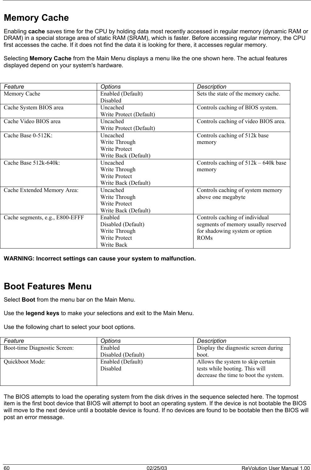  Memory Cache Enabling cache saves time for the CPU by holding data most recently accessed in regular memory (dynamic RAM or DRAM) in a special storage area of static RAM (SRAM), which is faster. Before accessing regular memory, the CPU first accesses the cache. If it does not find the data it is looking for there, it accesses regular memory.   Selecting Memory Cache from the Main Menu displays a menu like the one shown here. The actual features displayed depend on your system&apos;s hardware.   Feature Options Description Memory Cache  Enabled (Default) Disabled Sets the state of the memory cache. Cache System BIOS area  Uncached Write Protect (Default) Controls caching of BIOS system. Cache Video BIOS area  Uncached Write Protect (Default) Controls caching of video BIOS area. Cache Base 0-512K:  Uncached Write Through Write Protect Write Back (Default) Controls caching of 512k base memory Cache Base 512k-640k:  Uncached Write Through Write Protect Write Back (Default) Controls caching of 512k – 640k base memory Cache Extended Memory Area:  Uncached Write Through Write Protect Write Back (Default) Controls caching of system memory above one megabyte Cache segments, e.g., E800-EFFF  Enabled Disabled (Default) Write Through Write Protect Write Back Controls caching of individual segments of memory usually reserved for shadowing system or option ROMs  WARNING: Incorrect settings can cause your system to malfunction.   Boot Features Menu  Select Boot from the menu bar on the Main Menu.   Use the legend keys to make your selections and exit to the Main Menu.  Use the following chart to select your boot options.  Feature Options Description Boot-time Diagnostic Screen:  Enabled Disabled (Default) Display the diagnostic screen during boot. Quickboot Mode: Enabled (Default) Disabled Allows the system to skip certain tests while booting. This will decrease the time to boot the system.   The BIOS attempts to load the operating system from the disk drives in the sequence selected here. The topmost item is the first boot device that BIOS will attempt to boot an operating system. If the device is not bootable the BIOS will move to the next device until a bootable device is found. If no devices are found to be bootable then the BIOS will post an error message.     60  02/25/03  ReVolution User Manual 1.00 