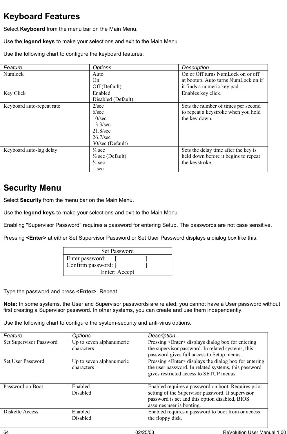  Keyboard Features Select Keyboard from the menu bar on the Main Menu.   Use the legend keys to make your selections and exit to the Main Menu.  Use the following chart to configure the keyboard features:  Feature Options Description Numlock  Auto On Off (Default) On or Off turns NumLock on or off at bootup. Auto turns NumLock on if it finds a numeric key pad. Key Click  Enabled Disabled (Default) Enables key click.  Keyboard auto-repeat rate  2/sec 6/sec 10/sec 13.3/sec 21.8/sec 26.7/sec 30/sec (Default) Sets the number of times per second to repeat a keystroke when you hold the key down.  Keyboard auto-lag delay  ¼ sec ½ sec (Default) ¾ sec 1 sec Sets the delay time after the key is held down before it begins to repeat the keystroke.  Security Menu Select Security from the menu bar on the Main Menu.  Use the legend keys to make your selections and exit to the Main Menu.  Enabling &quot;Supervisor Password&quot; requires a password for entering Setup. The passwords are not case sensitive.  Pressing &lt;Enter&gt; at either Set Supervisor Password or Set User Password displays a dialog box like this:  Set Password Enter password:      [                   ] Confirm password: [                   ] Enter: Accept   Type the password and press &lt;Enter&gt;. Repeat.  Note: In some systems, the User and Supervisor passwords are related; you cannot have a User password without first creating a Supervisor password. In other systems, you can create and use them independently.  Use the following chart to configure the system-security and anti-virus options.  Feature Options  Description Set Supervisor Password  Up to seven alphanumeric characters  Pressing &lt;Enter&gt; displays dialog box for entering the supervisor password. In related systems, this password gives full access to Setup menus. Set User Password  Up to seven alphanumeric characters  Pressing &lt;Enter&gt; displays the dialog box for entering the user password. In related systems, this password gives restricted access to SETUP menus.  Password on Boot  Enabled Disabled  Enabled requires a password on boot. Requires prior setting of the Supervisor password. If supervisor password is set and this option disabled, BIOS assumes user is booting. Diskette Access  Enabled Disabled  Enabled requires a password to boot from or access the floppy disk. 64  02/25/03  ReVolution User Manual 1.00 