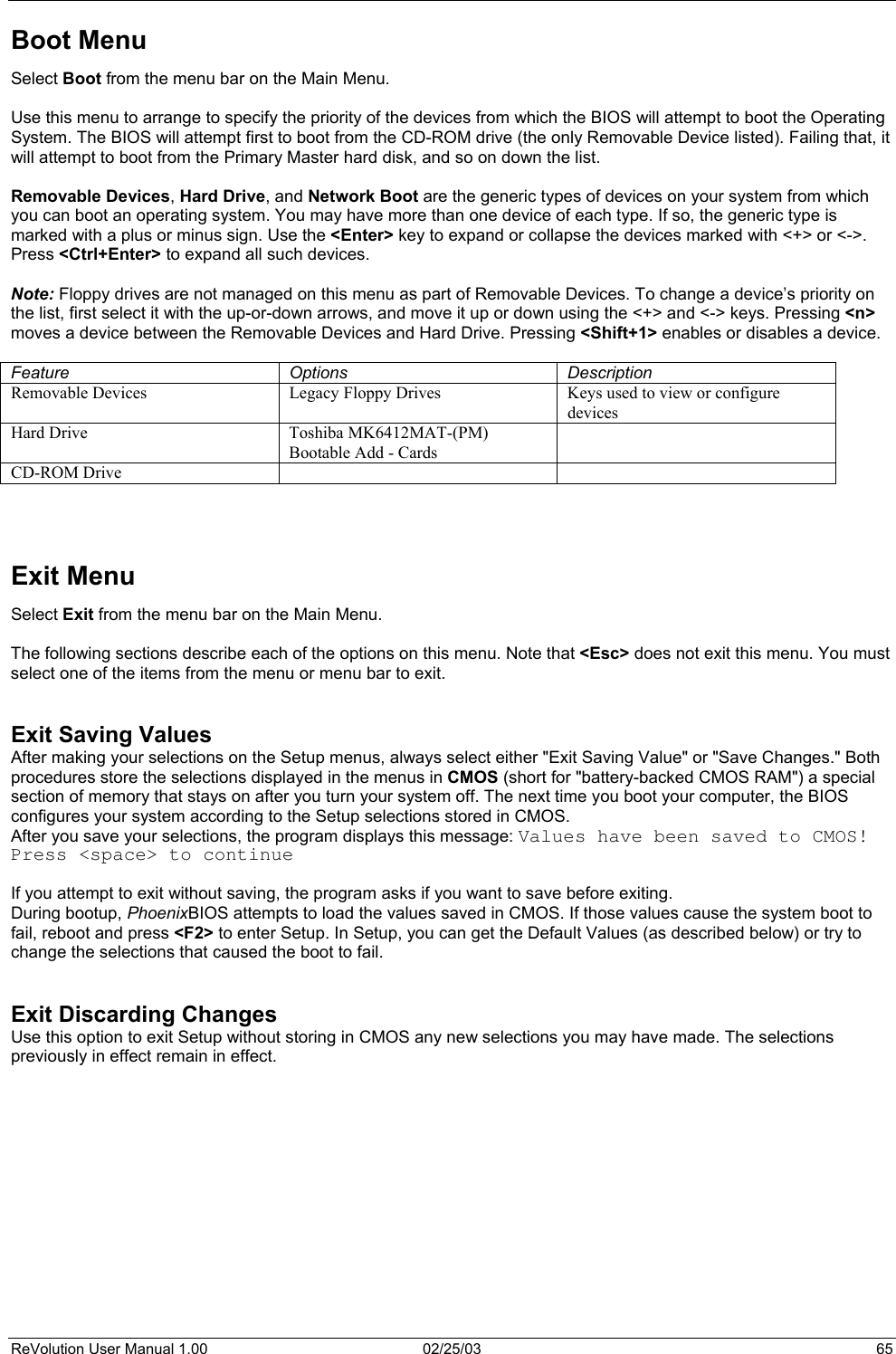  Boot Menu Select Boot from the menu bar on the Main Menu.  Use this menu to arrange to specify the priority of the devices from which the BIOS will attempt to boot the Operating System. The BIOS will attempt first to boot from the CD-ROM drive (the only Removable Device listed). Failing that, it will attempt to boot from the Primary Master hard disk, and so on down the list.   Removable Devices, Hard Drive, and Network Boot are the generic types of devices on your system from which you can boot an operating system. You may have more than one device of each type. If so, the generic type is marked with a plus or minus sign. Use the &lt;Enter&gt; key to expand or collapse the devices marked with &lt;+&gt; or &lt;-&gt;. Press &lt;Ctrl+Enter&gt; to expand all such devices.  Note: Floppy drives are not managed on this menu as part of Removable Devices. To change a device’s priority on the list, first select it with the up-or-down arrows, and move it up or down using the &lt;+&gt; and &lt;-&gt; keys. Pressing &lt;n&gt; moves a device between the Removable Devices and Hard Drive. Pressing &lt;Shift+1&gt; enables or disables a device.  Feature Options Description Removable Devices  Legacy Floppy Drives  Keys used to view or configure devices Hard Drive  Toshiba MK6412MAT-(PM) Bootable Add - Cards  CD-ROM Drive        Exit Menu Select Exit from the menu bar on the Main Menu.  The following sections describe each of the options on this menu. Note that &lt;Esc&gt; does not exit this menu. You must select one of the items from the menu or menu bar to exit.   Exit Saving Values After making your selections on the Setup menus, always select either &quot;Exit Saving Value&quot; or &quot;Save Changes.&quot; Both procedures store the selections displayed in the menus in CMOS (short for &quot;battery-backed CMOS RAM&quot;) a special section of memory that stays on after you turn your system off. The next time you boot your computer, the BIOS configures your system according to the Setup selections stored in CMOS. After you save your selections, the program displays this message: Values have been saved to CMOS! Press &lt;space&gt; to continue  If you attempt to exit without saving, the program asks if you want to save before exiting. During bootup, PhoenixBIOS attempts to load the values saved in CMOS. If those values cause the system boot to fail, reboot and press &lt;F2&gt; to enter Setup. In Setup, you can get the Default Values (as described below) or try to change the selections that caused the boot to fail.   Exit Discarding Changes Use this option to exit Setup without storing in CMOS any new selections you may have made. The selections previously in effect remain in effect.   ReVolution User Manual 1.00  02/25/03  65 