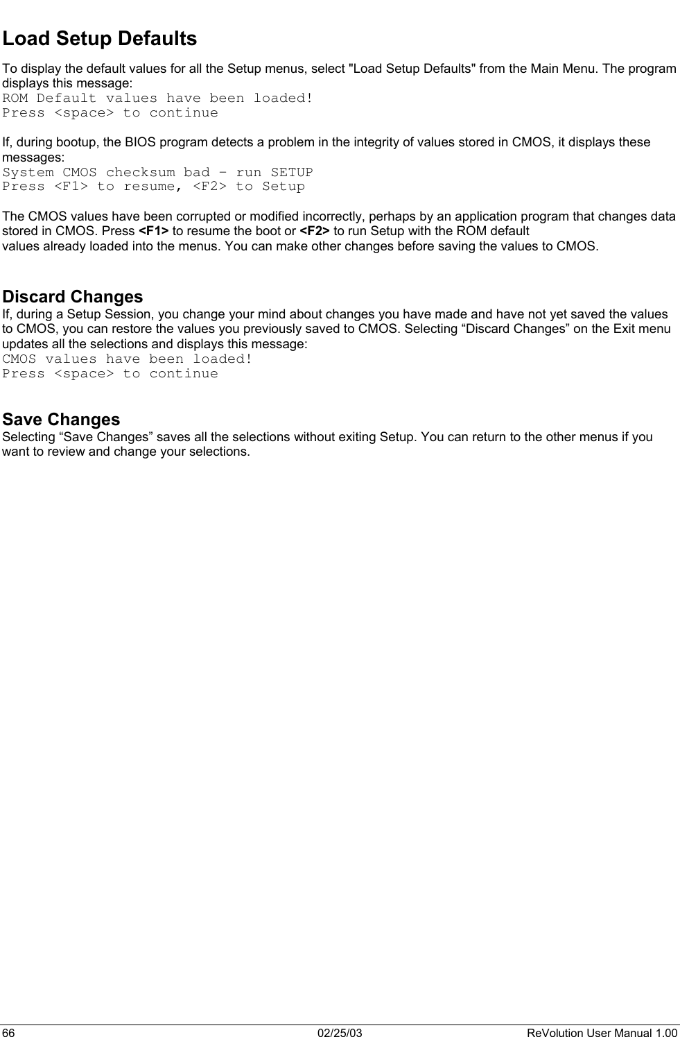  Load Setup Defaults To display the default values for all the Setup menus, select &quot;Load Setup Defaults&quot; from the Main Menu. The program displays this message:  ROM Default values have been loaded! Press &lt;space&gt; to continue  If, during bootup, the BIOS program detects a problem in the integrity of values stored in CMOS, it displays these messages:  System CMOS checksum bad - run SETUP Press &lt;F1&gt; to resume, &lt;F2&gt; to Setup  The CMOS values have been corrupted or modified incorrectly, perhaps by an application program that changes data stored in CMOS. Press &lt;F1&gt; to resume the boot or &lt;F2&gt; to run Setup with the ROM default values already loaded into the menus. You can make other changes before saving the values to CMOS.   Discard Changes If, during a Setup Session, you change your mind about changes you have made and have not yet saved the values to CMOS, you can restore the values you previously saved to CMOS. Selecting “Discard Changes” on the Exit menu updates all the selections and displays this message: CMOS values have been loaded! Press &lt;space&gt; to continue   Save Changes Selecting “Save Changes” saves all the selections without exiting Setup. You can return to the other menus if you want to review and change your selections.    66  02/25/03  ReVolution User Manual 1.00 