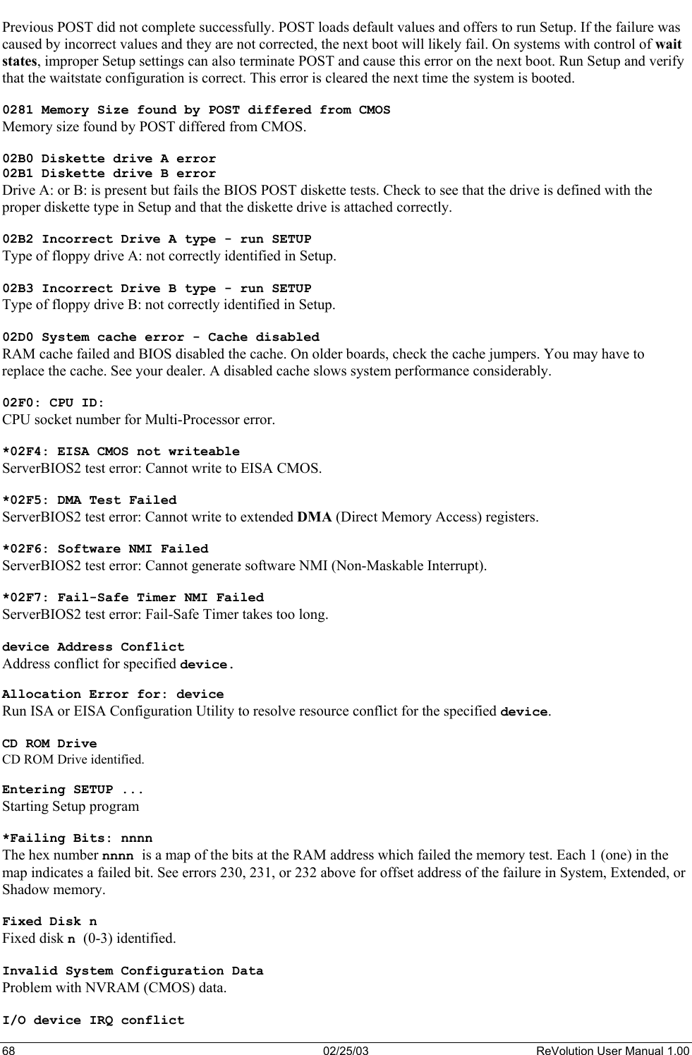  Previous POST did not complete successfully. POST loads default values and offers to run Setup. If the failure was caused by incorrect values and they are not corrected, the next boot will likely fail. On systems with control of wait states, improper Setup settings can also terminate POST and cause this error on the next boot. Run Setup and verify that the waitstate configuration is correct. This error is cleared the next time the system is booted.  0281 Memory Size found by POST differed from CMOS Memory size found by POST differed from CMOS.  02B0 Diskette drive A error 02B1 Diskette drive B error Drive A: or B: is present but fails the BIOS POST diskette tests. Check to see that the drive is defined with the proper diskette type in Setup and that the diskette drive is attached correctly.  02B2 Incorrect Drive A type - run SETUP Type of floppy drive A: not correctly identified in Setup.  02B3 Incorrect Drive B type - run SETUP Type of floppy drive B: not correctly identified in Setup.  02D0 System cache error - Cache disabled RAM cache failed and BIOS disabled the cache. On older boards, check the cache jumpers. You may have to replace the cache. See your dealer. A disabled cache slows system performance considerably.  02F0: CPU ID: CPU socket number for Multi-Processor error.  *02F4: EISA CMOS not writeable ServerBIOS2 test error: Cannot write to EISA CMOS.  *02F5: DMA Test Failed ServerBIOS2 test error: Cannot write to extended DMA (Direct Memory Access) registers.  *02F6: Software NMI Failed ServerBIOS2 test error: Cannot generate software NMI (Non-Maskable Interrupt).  *02F7: Fail-Safe Timer NMI Failed ServerBIOS2 test error: Fail-Safe Timer takes too long.  device Address Conflict Address conflict for specified device.  Allocation Error for: device Run ISA or EISA Configuration Utility to resolve resource conflict for the specified device.  CD ROM Drive CD ROM Drive identified.  Entering SETUP ... Starting Setup program  *Failing Bits: nnnn The hex number nnnn is a map of the bits at the RAM address which failed the memory test. Each 1 (one) in the map indicates a failed bit. See errors 230, 231, or 232 above for offset address of the failure in System, Extended, or Shadow memory.  Fixed Disk n Fixed disk n (0-3) identified.  Invalid System Configuration Data Problem with NVRAM (CMOS) data.  I/O device IRQ conflict 68  02/25/03  ReVolution User Manual 1.00 