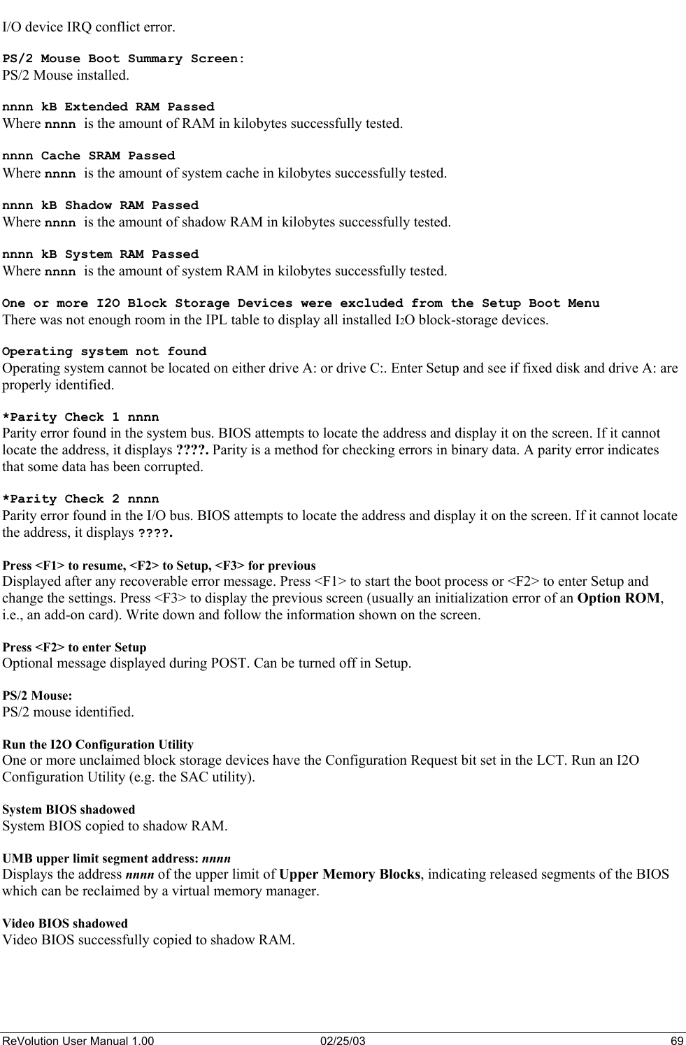  I/O device IRQ conflict error.  PS/2 Mouse Boot Summary Screen: PS/2 Mouse installed.  nnnn kB Extended RAM Passed Where nnnn is the amount of RAM in kilobytes successfully tested.  nnnn Cache SRAM Passed Where nnnn is the amount of system cache in kilobytes successfully tested.  nnnn kB Shadow RAM Passed Where nnnn is the amount of shadow RAM in kilobytes successfully tested.  nnnn kB System RAM Passed Where nnnn is the amount of system RAM in kilobytes successfully tested.  One or more I2O Block Storage Devices were excluded from the Setup Boot Menu There was not enough room in the IPL table to display all installed I2O block-storage devices.  Operating system not found Operating system cannot be located on either drive A: or drive C:. Enter Setup and see if fixed disk and drive A: are properly identified.  *Parity Check 1 nnnn Parity error found in the system bus. BIOS attempts to locate the address and display it on the screen. If it cannot locate the address, it displays ????. Parity is a method for checking errors in binary data. A parity error indicates that some data has been corrupted.  *Parity Check 2 nnnn Parity error found in the I/O bus. BIOS attempts to locate the address and display it on the screen. If it cannot locate the address, it displays ????.  Press &lt;F1&gt; to resume, &lt;F2&gt; to Setup, &lt;F3&gt; for previous Displayed after any recoverable error message. Press &lt;F1&gt; to start the boot process or &lt;F2&gt; to enter Setup and change the settings. Press &lt;F3&gt; to display the previous screen (usually an initialization error of an Option ROM, i.e., an add-on card). Write down and follow the information shown on the screen.  Press &lt;F2&gt; to enter Setup Optional message displayed during POST. Can be turned off in Setup.  PS/2 Mouse: PS/2 mouse identified.  Run the I2O Configuration Utility One or more unclaimed block storage devices have the Configuration Request bit set in the LCT. Run an I2O Configuration Utility (e.g. the SAC utility).  System BIOS shadowed System BIOS copied to shadow RAM.  UMB upper limit segment address: nnnn Displays the address nnnn of the upper limit of Upper Memory Blocks, indicating released segments of the BIOS which can be reclaimed by a virtual memory manager.  Video BIOS shadowed Video BIOS successfully copied to shadow RAM.  ReVolution User Manual 1.00  02/25/03  69 