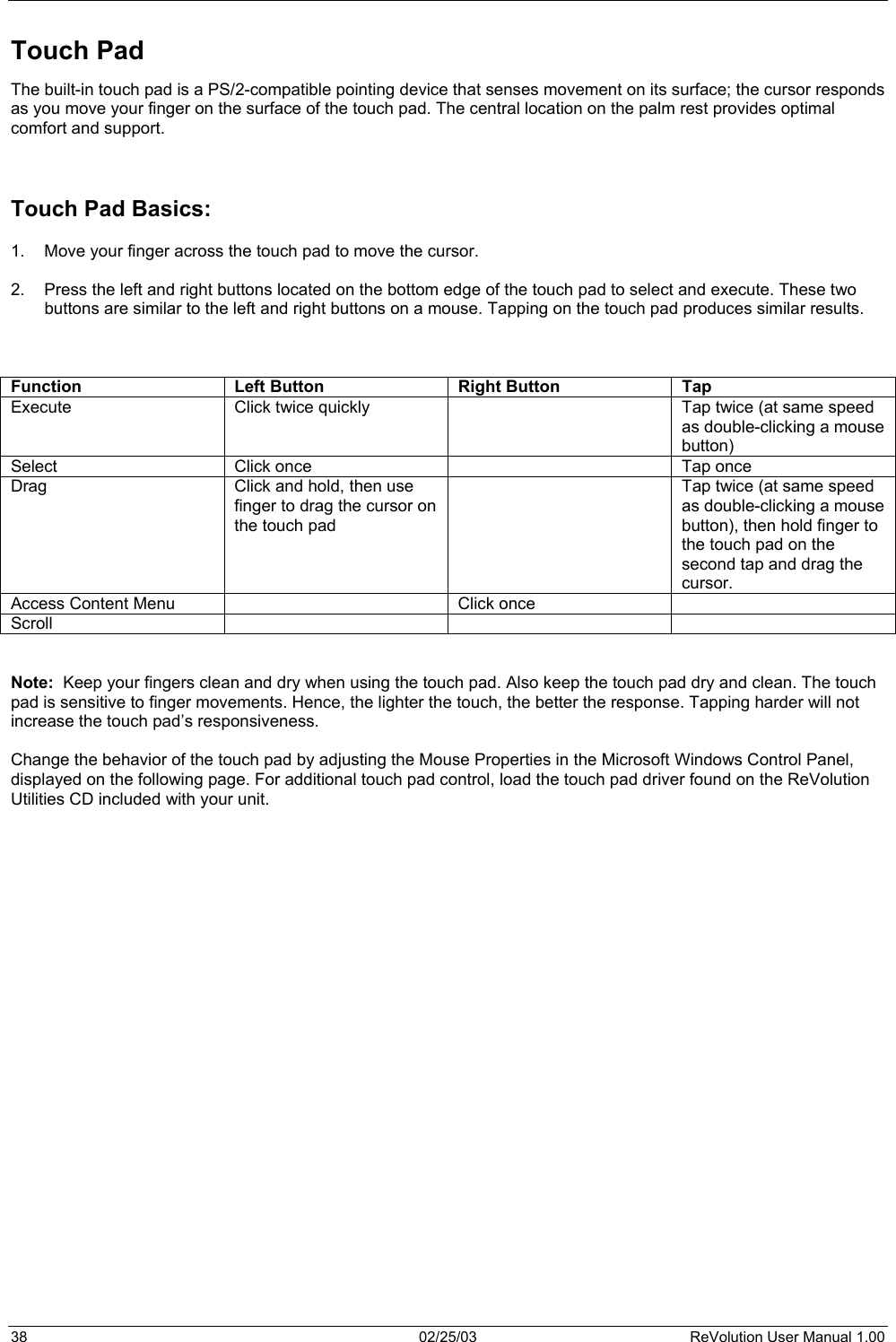  Touch Pad The built-in touch pad is a PS/2-compatible pointing device that senses movement on its surface; the cursor responds as you move your finger on the surface of the touch pad. The central location on the palm rest provides optimal comfort and support.      Touch Pad Basics:  1.  Move your finger across the touch pad to move the cursor.  2.  Press the left and right buttons located on the bottom edge of the touch pad to select and execute. These two buttons are similar to the left and right buttons on a mouse. Tapping on the touch pad produces similar results.    Function  Left Button  Right Button  Tap Execute  Click twice quickly    Tap twice (at same speed as double-clicking a mouse button) Select  Click once    Tap once Drag  Click and hold, then use finger to drag the cursor on the touch pad   Tap twice (at same speed as double-clicking a mouse button), then hold finger to the touch pad on the second tap and drag the cursor. Access Content Menu    Click once   Scroll      Note:  Keep your fingers clean and dry when using the touch pad. Also keep the touch pad dry and clean. The touch pad is sensitive to finger movements. Hence, the lighter the touch, the better the response. Tapping harder will not increase the touch pad’s responsiveness.  Change the behavior of the touch pad by adjusting the Mouse Properties in the Microsoft Windows Control Panel, displayed on the following page. For additional touch pad control, load the touch pad driver found on the ReVolution Utilities CD included with your unit.                            38  02/25/03  ReVolution User Manual 1.00 