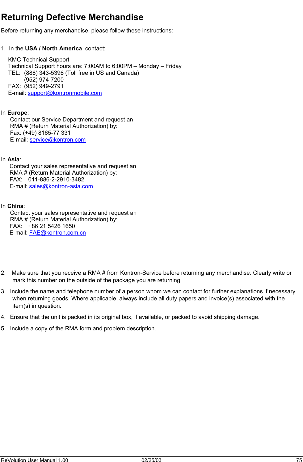 Returning Defective Merchandise Before returning any merchandise, please follow these instructions:  1.  In the USA / North America, contact: KMC Technical Support Technical Support hours are: 7:00AM to 6:00PM – Monday – Friday TEL:  (888) 343-5396 (Toll free in US and Canada)  (952) 974-7200    FAX:  (952) 949-2791 E-mail: support@kontronmobile.com    In Europe: Contact our Service Department and request an  RMA # (Return Material Authorization) by: Fax: (+49) 8165-77 331 E-mail: service@kontron.com   In Asia: Contact your sales representative and request an  RMA # (Return Material Authorization) by: FAX: 011-886-2-2910-3482 E-mail: sales@kontron-asia.com   In China: Contact your sales representative and request an  RMA # (Return Material Authorization) by: FAX:  +86 21 5426 1650 E-mail: FAE@kontron.com.cn      2.   Make sure that you receive a RMA # from Kontron-Service before returning any merchandise. Clearly write or mark this number on the outside of the package you are returning. 3.  Include the name and telephone number of a person whom we can contact for further explanations if necessary when returning goods. Where applicable, always include all duty papers and invoice(s) associated with the item(s) in question. 4.  Ensure that the unit is packed in its original box, if available, or packed to avoid shipping damage. 5.  Include a copy of the RMA form and problem description.        ReVolution User Manual 1.00  02/25/03  75 