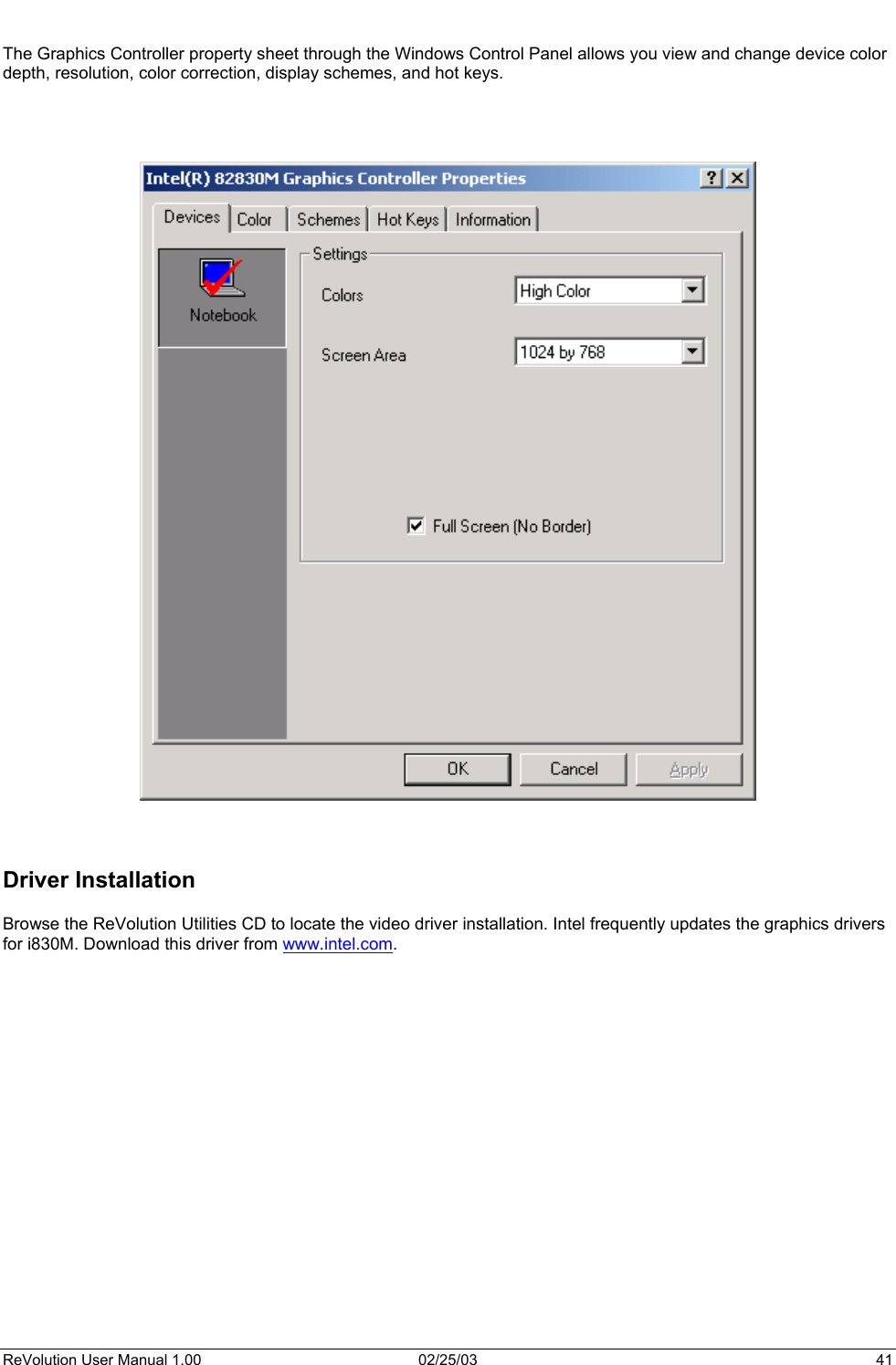   The Graphics Controller property sheet through the Windows Control Panel allows you view and change device color depth, resolution, color correction, display schemes, and hot keys.         Driver Installation  Browse the ReVolution Utilities CD to locate the video driver installation. Intel frequently updates the graphics drivers for i830M. Download this driver from www.intel.com.  ReVolution User Manual 1.00  02/25/03  41 