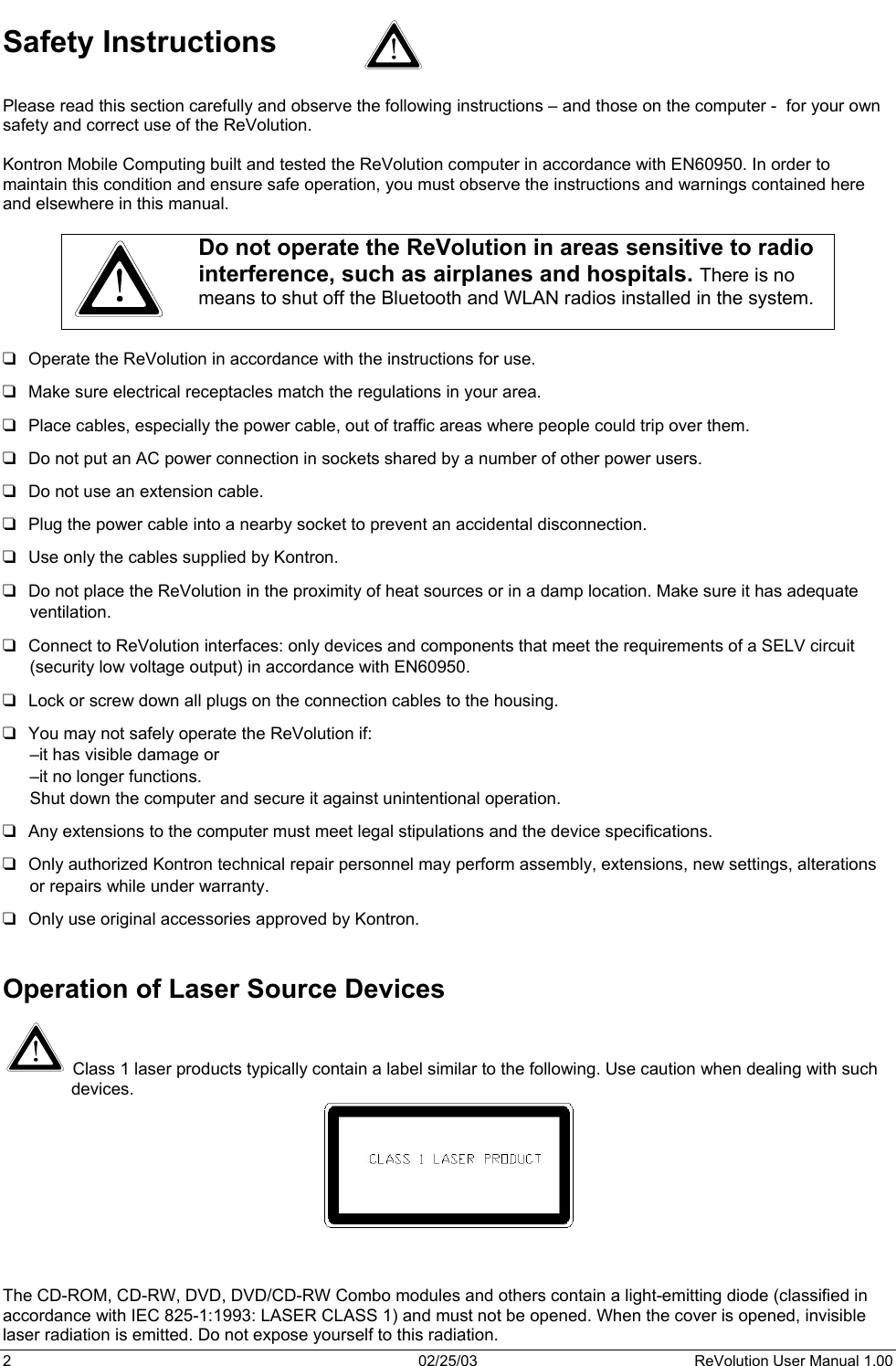  Safety Instructions  Please read this section carefully and observe the following instructions – and those on the computer -  for your own safety and correct use of the ReVolution.  Kontron Mobile Computing built and tested the ReVolution computer in accordance with EN60950. In order to maintain this condition and ensure safe operation, you must observe the instructions and warnings contained here and elsewhere in this manual.   Do not operate the ReVolution in areas sensitive to radio interference, such as airplanes and hospitals. There is no means to shut off the Bluetooth and WLAN radios installed in the system.   Operate the ReVolution in accordance with the instructions for use.               Make sure electrical receptacles match the regulations in your area. Place cables, especially the power cable, out of traffic areas where people could trip over them. Do not put an AC power connection in sockets shared by a number of other power users.  Do not use an extension cable. Plug the power cable into a nearby socket to prevent an accidental disconnection. Use only the cables supplied by Kontron. Do not place the ReVolution in the proximity of heat sources or in a damp location. Make sure it has adequate ventilation. Connect to ReVolution interfaces: only devices and components that meet the requirements of a SELV circuit (security low voltage output) in accordance with EN60950.  Lock or screw down all plugs on the connection cables to the housing. You may not safely operate the ReVolution if:  –it has visible damage or –it no longer functions. Shut down the computer and secure it against unintentional operation.  Any extensions to the computer must meet legal stipulations and the device specifications.  Only authorized Kontron technical repair personnel may perform assembly, extensions, new settings, alterations or repairs while under warranty. Only use original accessories approved by Kontron.   Operation of Laser Source Devices   Class 1 laser products typically contain a label similar to the following. Use caution when dealing with such devices.    The CD-ROM, CD-RW, DVD, DVD/CD-RW Combo modules and others contain a light-emitting diode (classified in accordance with IEC 825-1:1993: LASER CLASS 1) and must not be opened. When the cover is opened, invisible laser radiation is emitted. Do not expose yourself to this radiation. 2  02/25/03  ReVolution User Manual 1.00 