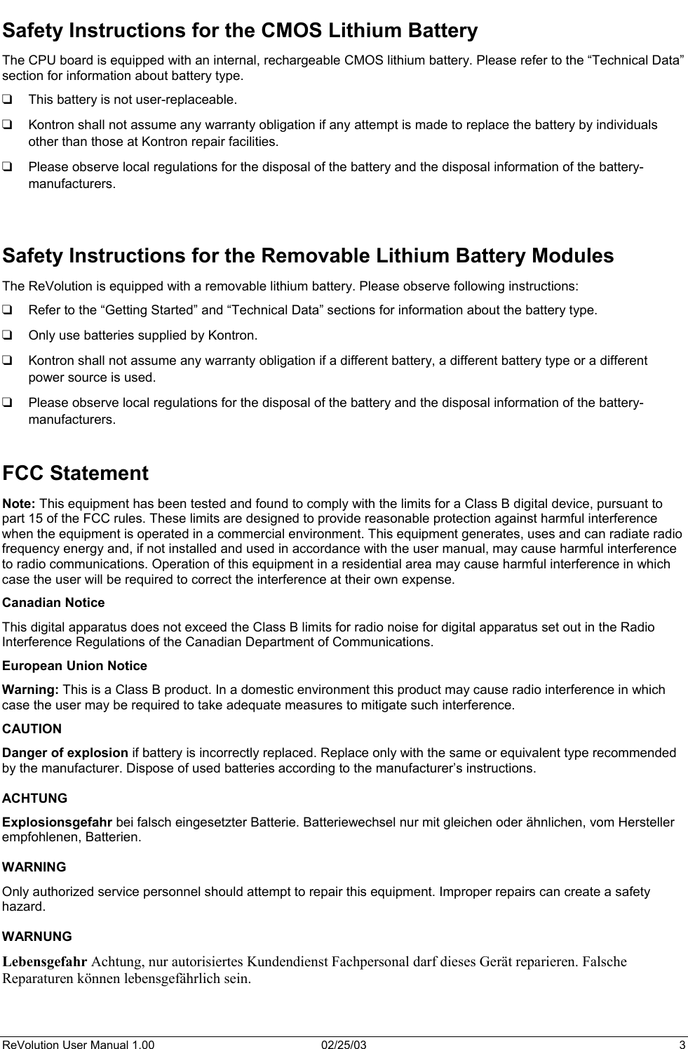  Safety Instructions for the CMOS Lithium Battery The CPU board is equipped with an internal, rechargeable CMOS lithium battery. Please refer to the “Technical Data” section for information about battery type. This battery is not user-replaceable.        Kontron shall not assume any warranty obligation if any attempt is made to replace the battery by individuals other than those at Kontron repair facilities. Please observe local regulations for the disposal of the battery and the disposal information of the battery-manufacturers.   Safety Instructions for the Removable Lithium Battery Modules The ReVolution is equipped with a removable lithium battery. Please observe following instructions: Refer to the “Getting Started” and “Technical Data” sections for information about the battery type.  Only use batteries supplied by Kontron.  Kontron shall not assume any warranty obligation if a different battery, a different battery type or a different power source is used. Please observe local regulations for the disposal of the battery and the disposal information of the battery-manufacturers.  FCC Statement Note: This equipment has been tested and found to comply with the limits for a Class B digital device, pursuant to part 15 of the FCC rules. These limits are designed to provide reasonable protection against harmful interference when the equipment is operated in a commercial environment. This equipment generates, uses and can radiate radio frequency energy and, if not installed and used in accordance with the user manual, may cause harmful interference to radio communications. Operation of this equipment in a residential area may cause harmful interference in which case the user will be required to correct the interference at their own expense. Canadian Notice  This digital apparatus does not exceed the Class B limits for radio noise for digital apparatus set out in the Radio Interference Regulations of the Canadian Department of Communications. European Union Notice Warning: This is a Class B product. In a domestic environment this product may cause radio interference in which case the user may be required to take adequate measures to mitigate such interference. CAUTION Danger of explosion if battery is incorrectly replaced. Replace only with the same or equivalent type recommended by the manufacturer. Dispose of used batteries according to the manufacturer’s instructions.  ACHTUNG Explosionsgefahr bei falsch eingesetzter Batterie. Batteriewechsel nur mit gleichen oder ähnlichen, vom Hersteller empfohlenen, Batterien.  WARNING Only authorized service personnel should attempt to repair this equipment. Improper repairs can create a safety hazard.  WARNUNG Lebensgefahr Achtung, nur autorisiertes Kundendienst Fachpersonal darf dieses Gerät reparieren. Falsche Reparaturen können lebensgefährlich sein.   ReVolution User Manual 1.00  02/25/03  3 