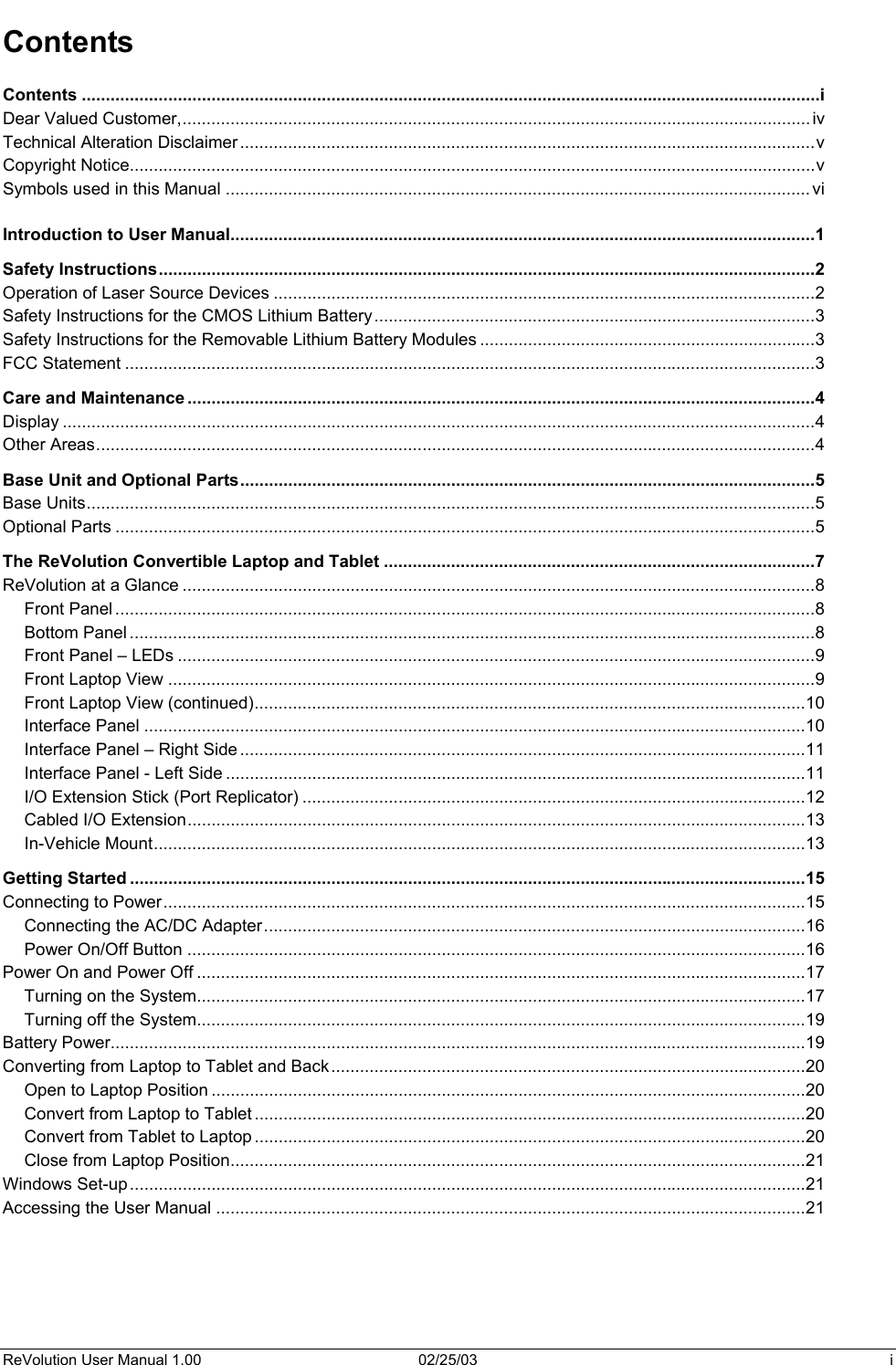  Contents Contents ..........................................................................................................................................................i Dear Valued Customer,...................................................................................................................................iv Technical Alteration Disclaimer........................................................................................................................v Copyright Notice...............................................................................................................................................v Symbols used in this Manual .......................................................................................................................... vi  Introduction to User Manual..........................................................................................................................1 Safety Instructions.........................................................................................................................................2 Operation of Laser Source Devices .................................................................................................................2 Safety Instructions for the CMOS Lithium Battery............................................................................................3 Safety Instructions for the Removable Lithium Battery Modules ......................................................................3 FCC Statement ................................................................................................................................................3 Care and Maintenance ...................................................................................................................................4 Display .............................................................................................................................................................4 Other Areas......................................................................................................................................................4 Base Unit and Optional Parts........................................................................................................................5 Base Units........................................................................................................................................................5 Optional Parts ..................................................................................................................................................5 The ReVolution Convertible Laptop and Tablet ..........................................................................................7 ReVolution at a Glance ....................................................................................................................................8 Front Panel ..................................................................................................................................................8 Bottom Panel ...............................................................................................................................................8 Front Panel – LEDs .....................................................................................................................................9 Front Laptop View .......................................................................................................................................9 Front Laptop View (continued)...................................................................................................................10 Interface Panel ..........................................................................................................................................10 Interface Panel – Right Side ......................................................................................................................11 Interface Panel - Left Side .........................................................................................................................11 I/O Extension Stick (Port Replicator) .........................................................................................................12 Cabled I/O Extension.................................................................................................................................13 In-Vehicle Mount........................................................................................................................................13 Getting Started .............................................................................................................................................15 Connecting to Power......................................................................................................................................15 Connecting the AC/DC Adapter.................................................................................................................16 Power On/Off Button .................................................................................................................................16 Power On and Power Off ...............................................................................................................................17 Turning on the System...............................................................................................................................17 Turning off the System...............................................................................................................................19 Battery Power.................................................................................................................................................19 Converting from Laptop to Tablet and Back...................................................................................................20 Open to Laptop Position ............................................................................................................................20 Convert from Laptop to Tablet ...................................................................................................................20 Convert from Tablet to Laptop ...................................................................................................................20 Close from Laptop Position........................................................................................................................21 Windows Set-up.............................................................................................................................................21 Accessing the User Manual ...........................................................................................................................21 ReVolution User Manual 1.00  02/25/03  i 