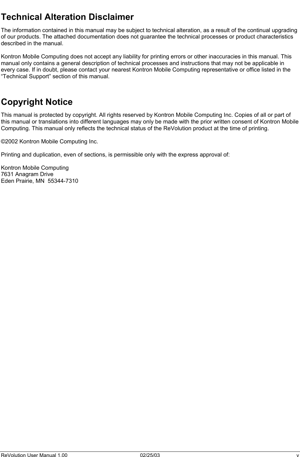  Technical Alteration Disclaimer The information contained in this manual may be subject to technical alteration, as a result of the continual upgrading of our products. The attached documentation does not guarantee the technical processes or product characteristics described in the manual.   Kontron Mobile Computing does not accept any liability for printing errors or other inaccuracies in this manual. This manual only contains a general description of technical processes and instructions that may not be applicable in every case. If in doubt, please contact your nearest Kontron Mobile Computing representative or office listed in the “Technical Support” section of this manual.    Copyright Notice This manual is protected by copyright. All rights reserved by Kontron Mobile Computing Inc. Copies of all or part of this manual or translations into different languages may only be made with the prior written consent of Kontron Mobile Computing. This manual only reflects the technical status of the ReVolution product at the time of printing.  ©2002 Kontron Mobile Computing Inc.  Printing and duplication, even of sections, is permissible only with the express approval of:  Kontron Mobile Computing 7631 Anagram Drive Eden Prairie, MN  55344-7310     ReVolution User Manual 1.00  02/25/03  v 