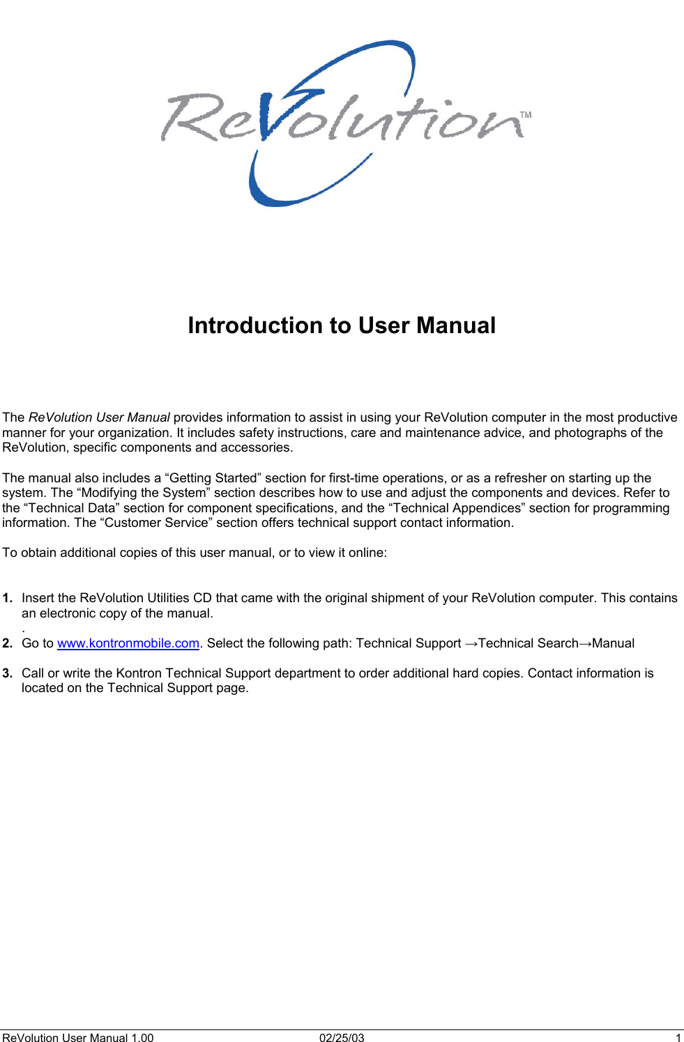          Introduction to User Manual     The ReVolution User Manual provides information to assist in using your ReVolution computer in the most productive manner for your organization. It includes safety instructions, care and maintenance advice, and photographs of the ReVolution, specific components and accessories.  The manual also includes a “Getting Started” section for first-time operations, or as a refresher on starting up the system. The “Modifying the System” section describes how to use and adjust the components and devices. Refer to the “Technical Data” section for component specifications, and the “Technical Appendices” section for programming information. The “Customer Service” section offers technical support contact information.  To obtain additional copies of this user manual, or to view it online:   1.  Insert the ReVolution Utilities CD that came with the original shipment of your ReVolution computer. This contains an electronic copy of the manual. . 2.  Go to www.kontronmobile.com. Select the following path: Technical Support →Technical Search→Manual  3.  Call or write the Kontron Technical Support department to order additional hard copies. Contact information is located on the Technical Support page.   ReVolution User Manual 1.00  02/25/03  1 