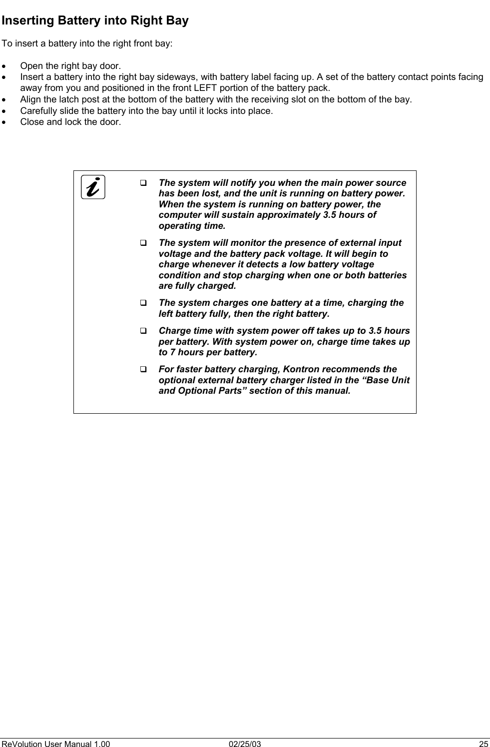  Inserting Battery into Right Bay  To insert a battery into the right front bay:  •  Open the right bay door. •  Insert a battery into the right bay sideways, with battery label facing up. A set of the battery contact points facing away from you and positioned in the front LEFT portion of the battery pack. •  Align the latch post at the bottom of the battery with the receiving slot on the bottom of the bay.  •  Carefully slide the battery into the bay until it locks into place. •  Close and lock the door.        The system will notify you when the main power source has been lost, and the unit is running on battery power. When the system is running on battery power, the computer will sustain approximately 3.5 hours of operating time.   The system will monitor the presence of external input voltage and the battery pack voltage. It will begin to charge whenever it detects a low battery voltage condition and stop charging when one or both batteries are fully charged.   The system charges one battery at a time, charging the left battery fully, then the right battery.   Charge time with system power off takes up to 3.5 hours per battery. With system power on, charge time takes up to 7 hours per battery.   For faster battery charging, Kontron recommends the optional external battery charger listed in the “Base Unit and Optional Parts” section of this manual.        ReVolution User Manual 1.00  02/25/03  25 