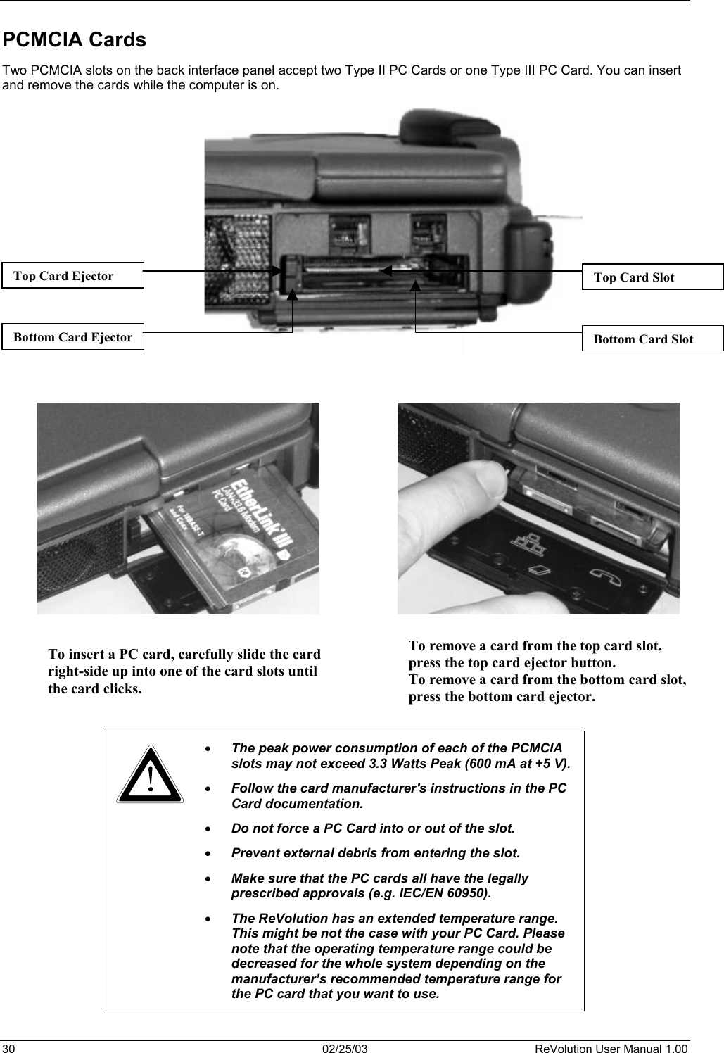  PCMCIA Cards Two PCMCIA slots on the back interface panel accept two Type II PC Cards or one Type III PC Card. You can insert and remove the cards while the computer is on.                                     Bottom Card SlotBottom Card EjectorTop Card Ejector  Top Card Slot To remove a card from the top card slot,  press the top card ejector button.  To remove a card from the bottom card slot,press the bottom card ejector.   To insert a PC card, carefully slide the cardright-side up into one of the card slots untilthe card clicks.        •  The peak power consumption of each of the PCMCIA slots may not exceed 3.3 Watts Peak (600 mA at +5 V). •  Follow the card manufacturer&apos;s instructions in the PC Card documentation. •  Do not force a PC Card into or out of the slot. •  Prevent external debris from entering the slot.  •  Make sure that the PC cards all have the legally prescribed approvals (e.g. IEC/EN 60950).  •  The ReVolution has an extended temperature range. This might be not the case with your PC Card. Please note that the operating temperature range could be decreased for the whole system depending on the manufacturer’s recommended temperature range for the PC card that you want to use.  30  02/25/03  ReVolution User Manual 1.00 