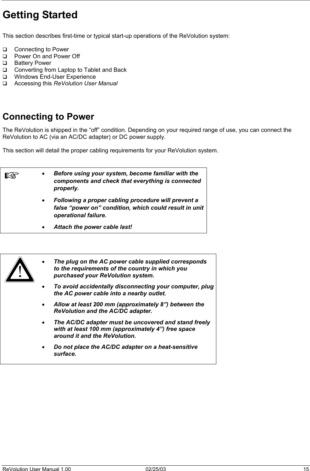  Getting Started  This section describes first-time or typical start-up operations of the ReVolution system:    Connecting to Power   Power On and Power Off   Battery Power   Converting from Laptop to Tablet and Back   Windows End-User Experience   Accessing this ReVolution User Manual    Connecting to Power The ReVolution is shipped in the “off” condition. Depending on your required range of use, you can connect the ReVolution to AC (via an AC/DC adapter) or DC power supply.  This section will detail the proper cabling requirements for your ReVolution system.    •  Before using your system, become familiar with the components and check that everything is connected properly.  •  Following a proper cabling procedure will prevent a false “power on” condition, which could result in unit operational failure.  •  Attach the power cable last!     •  The plug on the AC power cable supplied corresponds to the requirements of the country in which you purchased your ReVolution system. •  To avoid accidentally disconnecting your computer, plug the AC power cable into a nearby outlet. •  Allow at least 200 mm (approximately 8”) between the ReVolution and the AC/DC adapter.   •  The AC/DC adapter must be uncovered and stand freely with at least 100 mm (approximately 4”) free space around it and the ReVolution. •  Do not place the AC/DC adapter on a heat-sensitive surface.      ReVolution User Manual 1.00  02/25/03  15 