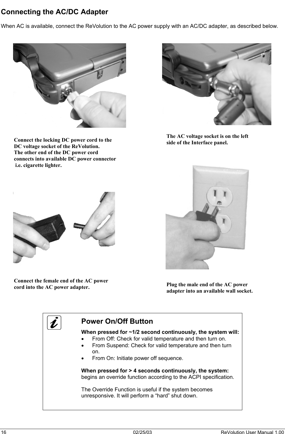  Connecting the AC/DC Adapter  When AC is available, connect the ReVolution to the AC power supply with an AC/DC adapter, as described below.    The AC voltage socket is on the leftside of the Interface panel. Connect the locking DC power cord to the DC voltage socket of the ReVolution. The other end of the DC power cord  connects into available DC power connector i.e. cigarette lighter.                                     Connect the female end of the AC power cord into the AC power adapter.  Plug the male end of the AC power adapter into an available wall socket.      Power On/Off Button When pressed for ~1/2 second continuously, the system will: •  From Off: Check for valid temperature and then turn on. •  From Suspend: Check for valid temperature and then turn on. •  From On: Initiate power off sequence.  When pressed for &gt; 4 seconds continuously, the system: begins an override function according to the ACPI specification.  The Override Function is useful if the system becomes unresponsive. It will perform a “hard” shut down.    16  02/25/03  ReVolution User Manual 1.00 