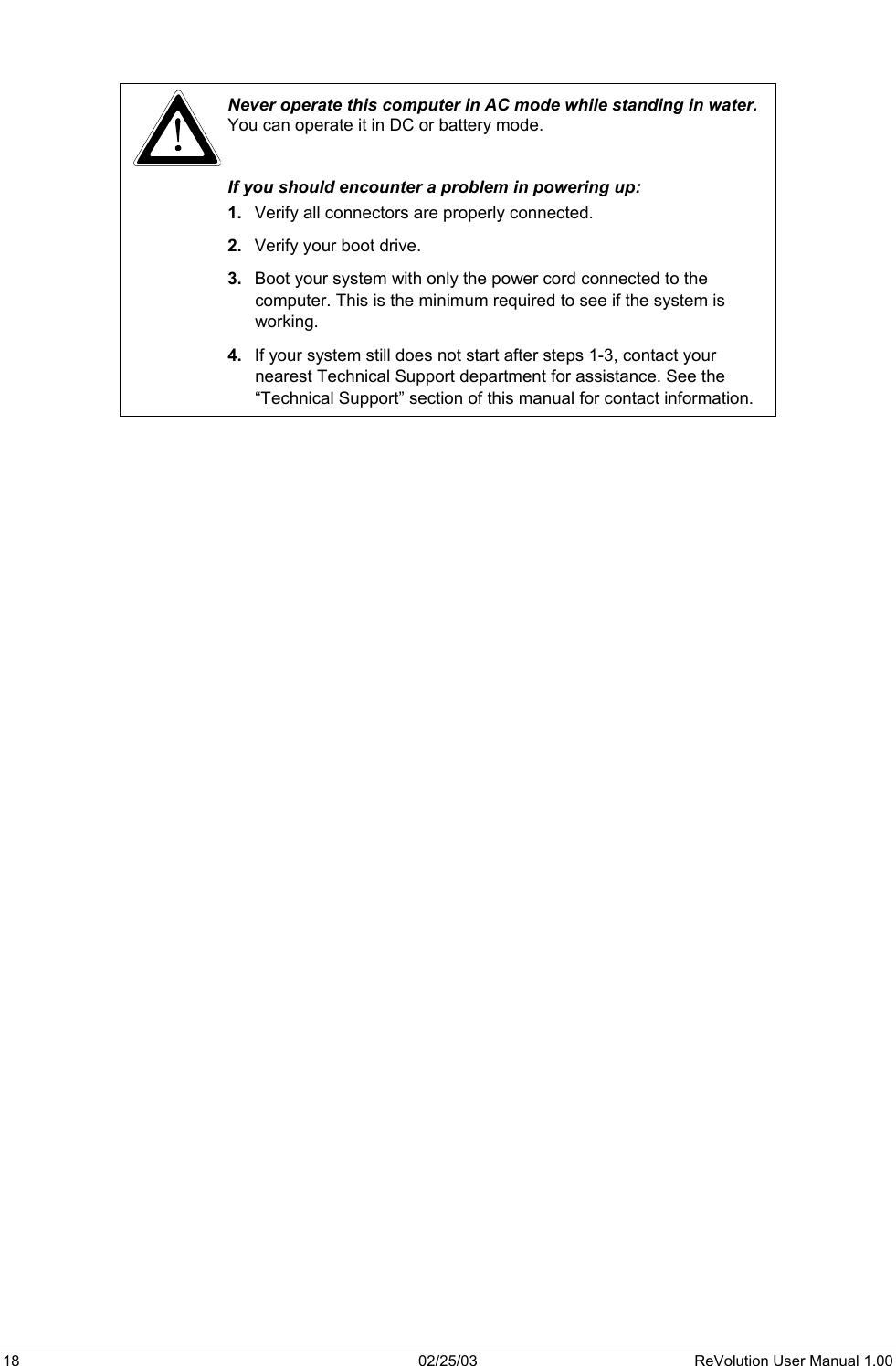     Never operate this computer in AC mode while standing in water. You can operate it in DC or battery mode.  If you should encounter a problem in powering up:  1.  Verify all connectors are properly connected. 2.  Verify your boot drive. 3.  Boot your system with only the power cord connected to the computer. This is the minimum required to see if the system is working. 4.  If your system still does not start after steps 1-3, contact your nearest Technical Support department for assistance. See the “Technical Support” section of this manual for contact information.          18  02/25/03  ReVolution User Manual 1.00 