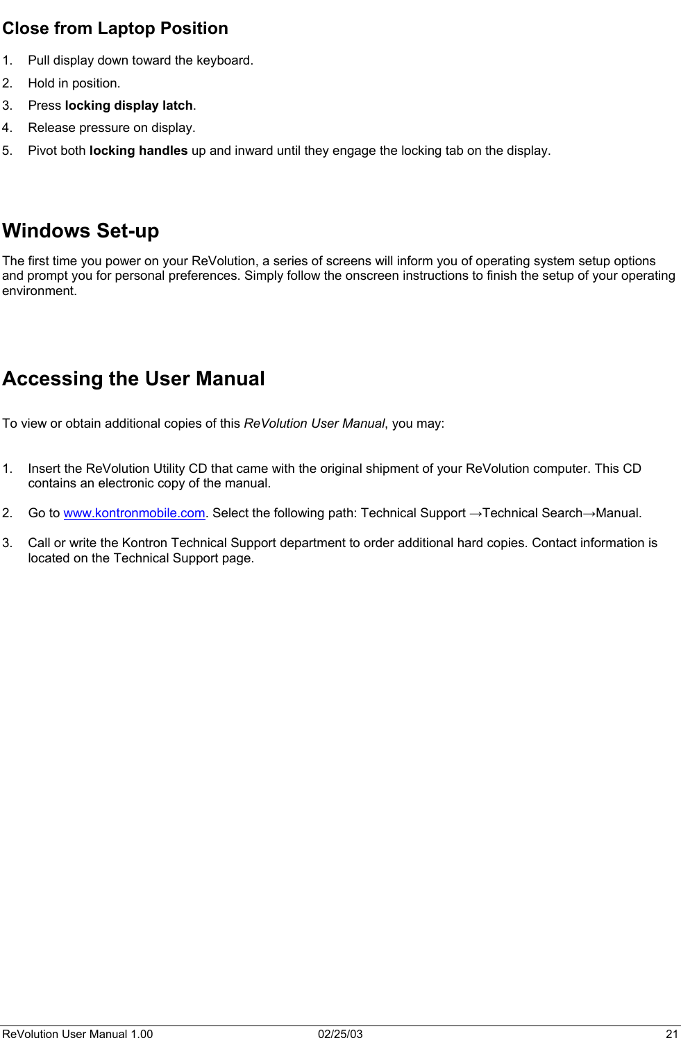  Close from Laptop Position  1.  Pull display down toward the keyboard. 2.  Hold in position. 3. Press locking display latch. 4.  Release pressure on display. 5. Pivot both locking handles up and inward until they engage the locking tab on the display.    Windows Set-up The first time you power on your ReVolution, a series of screens will inform you of operating system setup options and prompt you for personal preferences. Simply follow the onscreen instructions to finish the setup of your operating environment.     Accessing the User Manual  To view or obtain additional copies of this ReVolution User Manual, you may:   1.  Insert the ReVolution Utility CD that came with the original shipment of your ReVolution computer. This CD contains an electronic copy of the manual.  2. Go to www.kontronmobile.com. Select the following path: Technical Support →Technical Search→Manual.  3.  Call or write the Kontron Technical Support department to order additional hard copies. Contact information is located on the Technical Support page.          ReVolution User Manual 1.00  02/25/03  21 