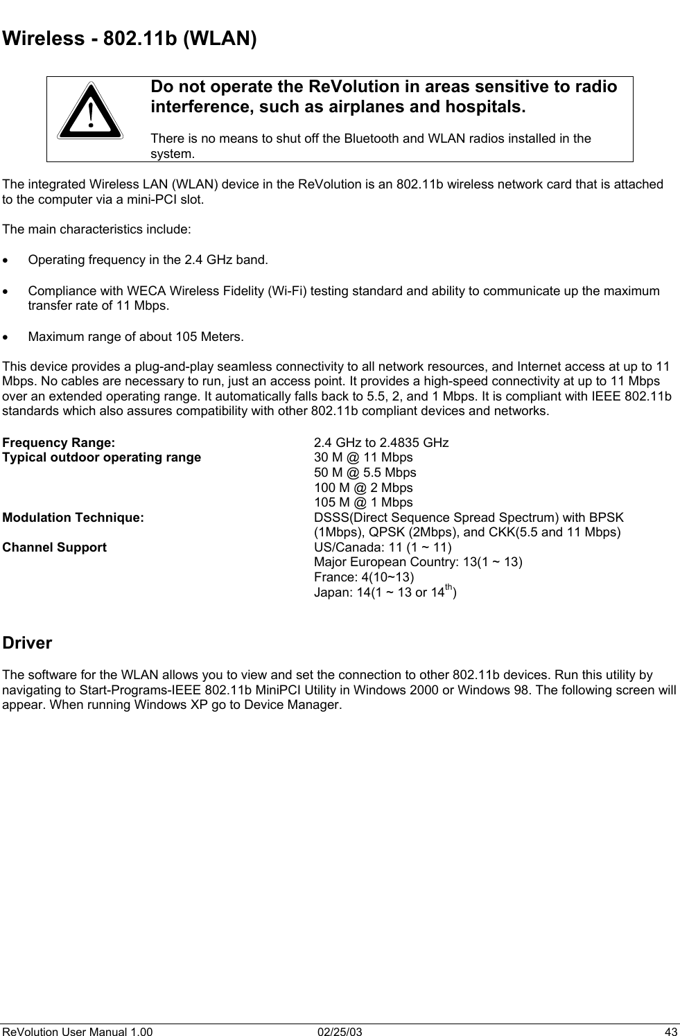  Wireless - 802.11b (WLAN)   Do not operate the ReVolution in areas sensitive to radio interference, such as airplanes and hospitals.   There is no means to shut off the Bluetooth and WLAN radios installed in the system.  The integrated Wireless LAN (WLAN) device in the ReVolution is an 802.11b wireless network card that is attached to the computer via a mini-PCI slot.    The main characteristics include:  •  Operating frequency in the 2.4 GHz band.  •  Compliance with WECA Wireless Fidelity (Wi-Fi) testing standard and ability to communicate up the maximum transfer rate of 11 Mbps.  •  Maximum range of about 105 Meters.  This device provides a plug-and-play seamless connectivity to all network resources, and Internet access at up to 11 Mbps. No cables are necessary to run, just an access point. It provides a high-speed connectivity at up to 11 Mbps over an extended operating range. It automatically falls back to 5.5, 2, and 1 Mbps. It is compliant with IEEE 802.11b standards which also assures compatibility with other 802.11b compliant devices and networks.  Frequency Range:    2.4 GHz to 2.4835 GHz Typical outdoor operating range      30 M @ 11 Mbps 50 M @ 5.5 Mbps 100 M @ 2 Mbps 105 M @ 1 Mbps Modulation Technique:  DSSS(Direct Sequence Spread Spectrum) with BPSK (1Mbps), QPSK (2Mbps), and CKK(5.5 and 11 Mbps) Channel Support  US/Canada: 11 (1 ~ 11)   Major European Country: 13(1 ~ 13)  France: 4(10~13)   Japan: 14(1 ~ 13 or 14th)   Driver  The software for the WLAN allows you to view and set the connection to other 802.11b devices. Run this utility by navigating to Start-Programs-IEEE 802.11b MiniPCI Utility in Windows 2000 or Windows 98. The following screen will appear. When running Windows XP go to Device Manager.   ReVolution User Manual 1.00  02/25/03  43 