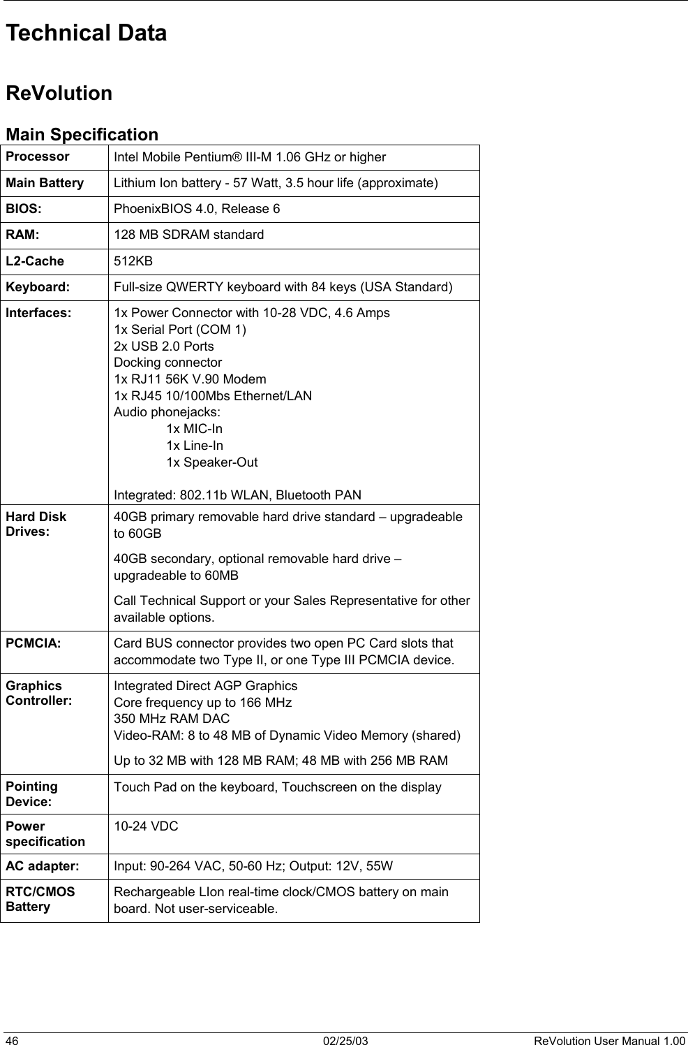  Technical Data  ReVolution Main Specification Processor  Intel Mobile Pentium® III-M 1.06 GHz or higher Main Battery  Lithium Ion battery - 57 Watt, 3.5 hour life (approximate) BIOS:  PhoenixBIOS 4.0, Release 6 RAM:  128 MB SDRAM standard L2-Cache  512KB Keyboard:  Full-size QWERTY keyboard with 84 keys (USA Standard) Interfaces:  1x Power Connector with 10-28 VDC, 4.6 Amps 1x Serial Port (COM 1) 2x USB 2.0 Ports Docking connector 1x RJ11 56K V.90 Modem 1x RJ45 10/100Mbs Ethernet/LAN Audio phonejacks:   1x MIC-In   1x Line-In   1x Speaker-Out  Integrated: 802.11b WLAN, Bluetooth PAN Hard Disk Drives: 40GB primary removable hard drive standard – upgradeable to 60GB 40GB secondary, optional removable hard drive – upgradeable to 60MB Call Technical Support or your Sales Representative for other available options. PCMCIA:  Card BUS connector provides two open PC Card slots that accommodate two Type II, or one Type III PCMCIA device. Graphics Controller: Integrated Direct AGP Graphics Core frequency up to 166 MHz 350 MHz RAM DAC  Video-RAM: 8 to 48 MB of Dynamic Video Memory (shared) Up to 32 MB with 128 MB RAM; 48 MB with 256 MB RAM Pointing Device: Touch Pad on the keyboard, Touchscreen on the display Power specification 10-24 VDC AC adapter:  Input: 90-264 VAC, 50-60 Hz; Output: 12V, 55W RTC/CMOS Battery Rechargeable LIon real-time clock/CMOS battery on main board. Not user-serviceable.     46  02/25/03  ReVolution User Manual 1.00 