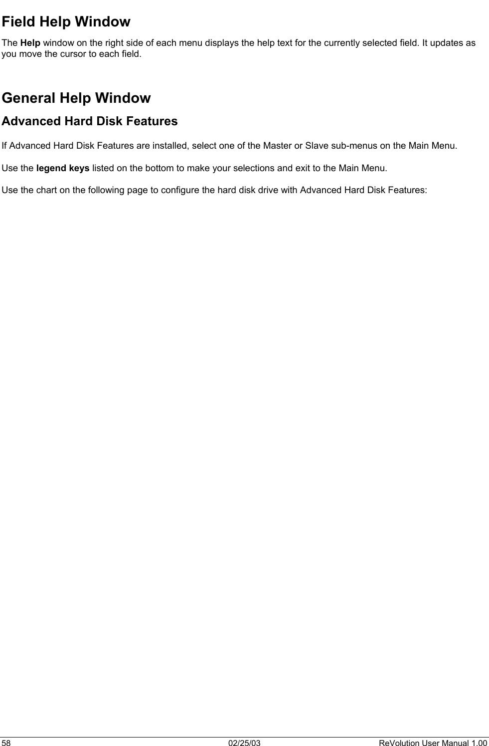  Field Help Window The Help window on the right side of each menu displays the help text for the currently selected field. It updates as you move the cursor to each field.   General Help Window Advanced Hard Disk Features  If Advanced Hard Disk Features are installed, select one of the Master or Slave sub-menus on the Main Menu.   Use the legend keys listed on the bottom to make your selections and exit to the Main Menu.  Use the chart on the following page to configure the hard disk drive with Advanced Hard Disk Features: 58  02/25/03  ReVolution User Manual 1.00 