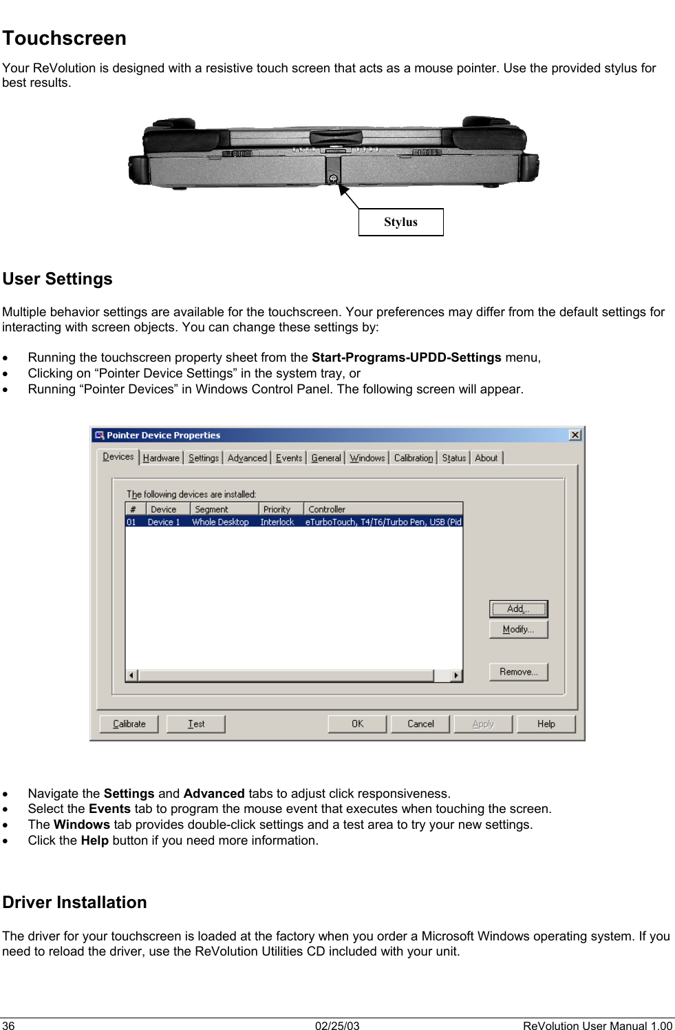  Touchscreen Your ReVolution is designed with a resistive touch screen that acts as a mouse pointer. Use the provided stylus for best results.           Stylus    User Settings  Multiple behavior settings are available for the touchscreen. Your preferences may differ from the default settings for interacting with screen objects. You can change these settings by:  •  Running the touchscreen property sheet from the Start-Programs-UPDD-Settings menu, •  Clicking on “Pointer Device Settings” in the system tray, or •  Running “Pointer Devices” in Windows Control Panel. The following screen will appear.        •  Navigate the Settings and Advanced tabs to adjust click responsiveness.  •  Select the Events tab to program the mouse event that executes when touching the screen.  •  The Windows tab provides double-click settings and a test area to try your new settings.  •  Click the Help button if you need more information.    Driver Installation  The driver for your touchscreen is loaded at the factory when you order a Microsoft Windows operating system. If you need to reload the driver, use the ReVolution Utilities CD included with your unit.    36  02/25/03  ReVolution User Manual 1.00 