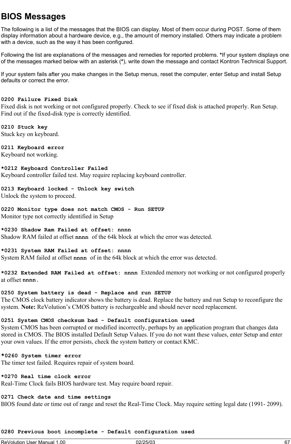  BIOS Messages The following is a list of the messages that the BIOS can display. Most of them occur during POST. Some of them display information about a hardware device, e.g., the amount of memory installed. Others may indicate a problem with a device, such as the way it has been configured.   Following the list are explanations of the messages and remedies for reported problems. *If your system displays one of the messages marked below with an asterisk (*), write down the message and contact Kontron Technical Support.   If your system fails after you make changes in the Setup menus, reset the computer, enter Setup and install Setup defaults or correct the error.   0200 Failure Fixed Disk Fixed disk is not working or not configured properly. Check to see if fixed disk is attached properly. Run Setup. Find out if the fixed-disk type is correctly identified.  0210 Stuck key Stuck key on keyboard.  0211 Keyboard error Keyboard not working.  *0212 Keyboard Controller Failed Keyboard controller failed test. May require replacing keyboard controller.  0213 Keyboard locked - Unlock key switch Unlock the system to proceed.  0220 Monitor type does not match CMOS - Run SETUP Monitor type not correctly identified in Setup  *0230 Shadow Ram Failed at offset: nnnn Shadow RAM failed at offset nnnn of the 64k block at which the error was detected.  *0231 System RAM Failed at offset: nnnn System RAM failed at offset nnnn of in the 64k block at which the error was detected.  *0232 Extended RAM Failed at offset: nnnn Extended memory not working or not configured properly at offset nnnn.  0250 System battery is dead - Replace and run SETUP The CMOS clock battery indicator shows the battery is dead. Replace the battery and run Setup to reconfigure the system. Note: ReVolution’s CMOS battery is rechargeable and should never need replacement.  0251 System CMOS checksum bad - Default configuration used System CMOS has been corrupted or modified incorrectly, perhaps by an application program that changes data stored in CMOS. The BIOS installed Default Setup Values. If you do not want these values, enter Setup and enter your own values. If the error persists, check the system battery or contact KMC.  *0260 System timer error The timer test failed. Requires repair of system board.  *0270 Real time clock error  Real-Time Clock fails BIOS hardware test. May require board repair.  0271 Check date and time settings  BIOS found date or time out of range and reset the Real-Time Clock. May require setting legal date (1991- 2099).    0280 Previous boot incomplete - Default configuration used ReVolution User Manual 1.00  02/25/03  67 