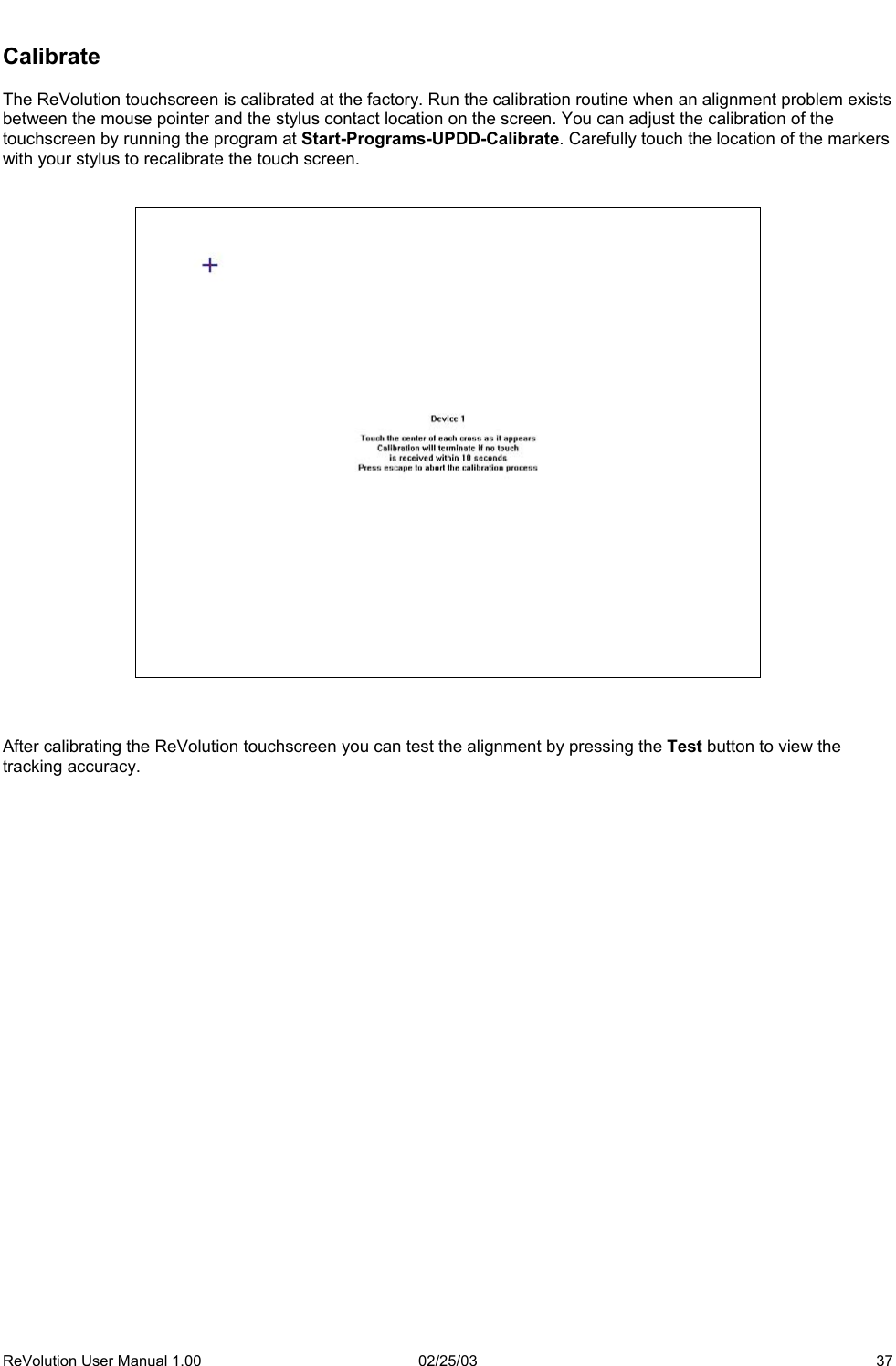   Calibrate  The ReVolution touchscreen is calibrated at the factory. Run the calibration routine when an alignment problem exists between the mouse pointer and the stylus contact location on the screen. You can adjust the calibration of the touchscreen by running the program at Start-Programs-UPDD-Calibrate. Carefully touch the location of the markers with your stylus to recalibrate the touch screen.        After calibrating the ReVolution touchscreen you can test the alignment by pressing the Test button to view the tracking accuracy.  ReVolution User Manual 1.00  02/25/03  37 