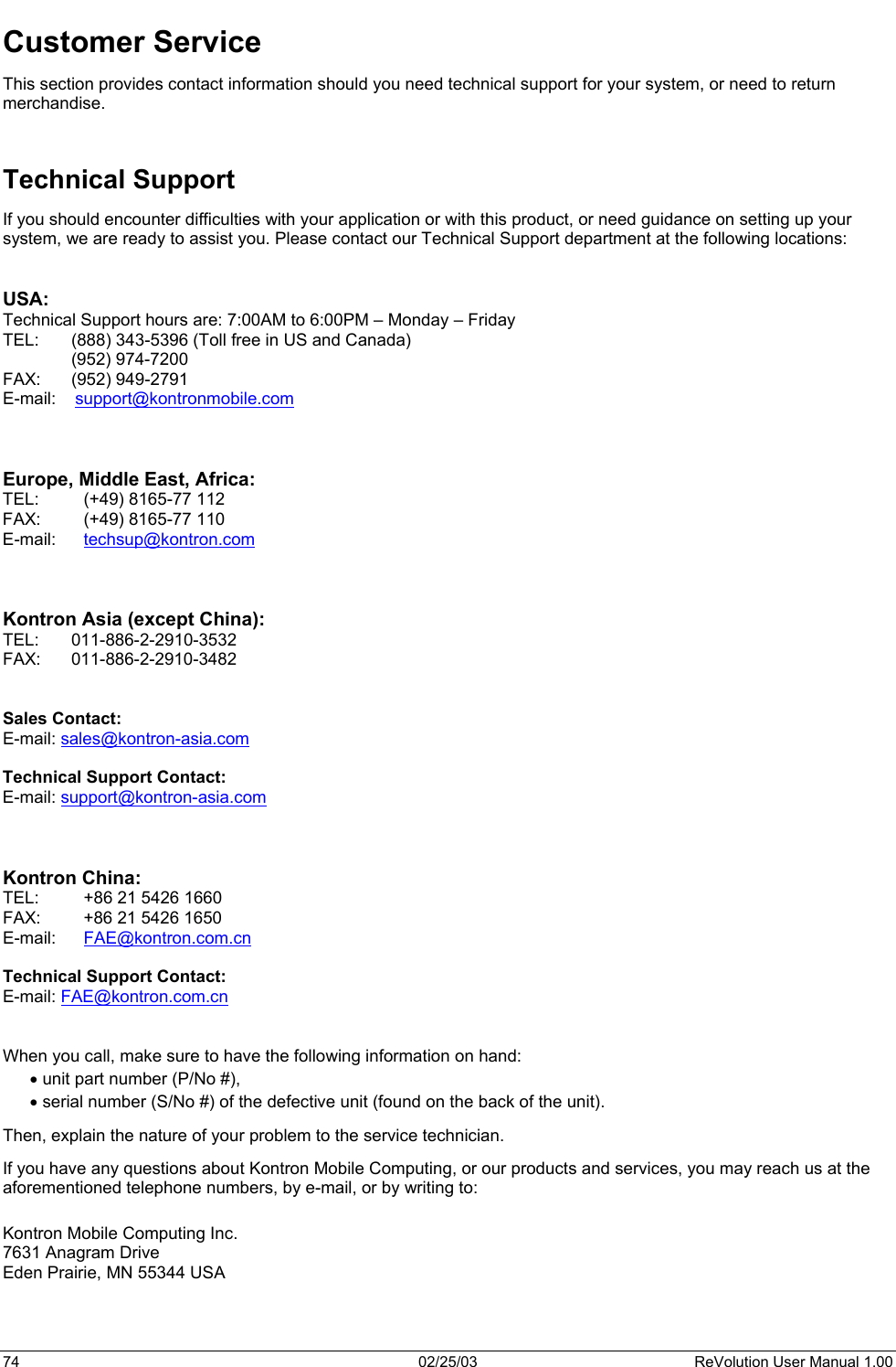  Customer Service This section provides contact information should you need technical support for your system, or need to return merchandise.   Technical Support If you should encounter difficulties with your application or with this product, or need guidance on setting up your system, we are ready to assist you. Please contact our Technical Support department at the following locations:   USA: Technical Support hours are: 7:00AM to 6:00PM – Monday – Friday TEL:  (888) 343-5396 (Toll free in US and Canada)  (952) 974-7200   FAX:   (952) 949-2791 E-mail:    support@kontronmobile.com    Europe, Middle East, Africa:  TEL: (+49) 8165-77 112 FAX: (+49) 8165-77 110 E-mail:   techsup@kontron.com     Kontron Asia (except China): TEL: 011-886-2-2910-3532 FAX: 011-886-2-2910-3482   Sales Contact: E-mail: sales@kontron-asia.com  Technical Support Contact: E-mail: support@kontron-asia.com    Kontron China: TEL:  +86 21 5426 1660 FAX:  +86 21 5426 1650 E-mail:   FAE@kontron.com.cn  Technical Support Contact: E-mail: FAE@kontron.com.cn   When you call, make sure to have the following information on hand:  • unit part number (P/No #), • serial number (S/No #) of the defective unit (found on the back of the unit). Then, explain the nature of your problem to the service technician. If you have any questions about Kontron Mobile Computing, or our products and services, you may reach us at the aforementioned telephone numbers, by e-mail, or by writing to:  Kontron Mobile Computing Inc. 7631 Anagram Drive Eden Prairie, MN 55344 USA  74  02/25/03  ReVolution User Manual 1.00 