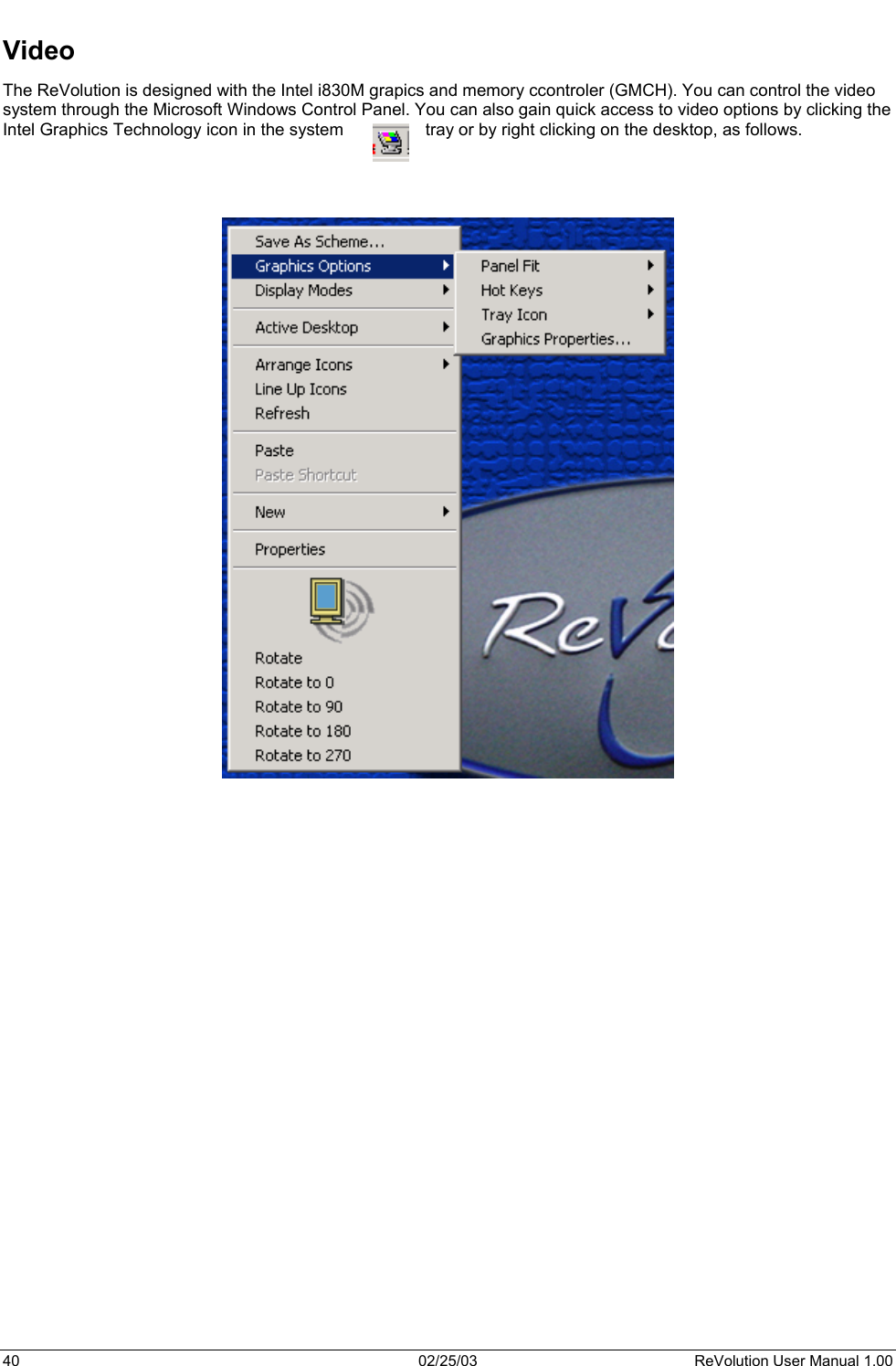  Video The ReVolution is designed with the Intel i830M grapics and memory ccontroler (GMCH). You can control the video system through the Microsoft Windows Control Panel. You can also gain quick access to video options by clicking the Intel Graphics Technology icon in the system  tray or by right clicking on the desktop, as follows.                                40  02/25/03  ReVolution User Manual 1.00 