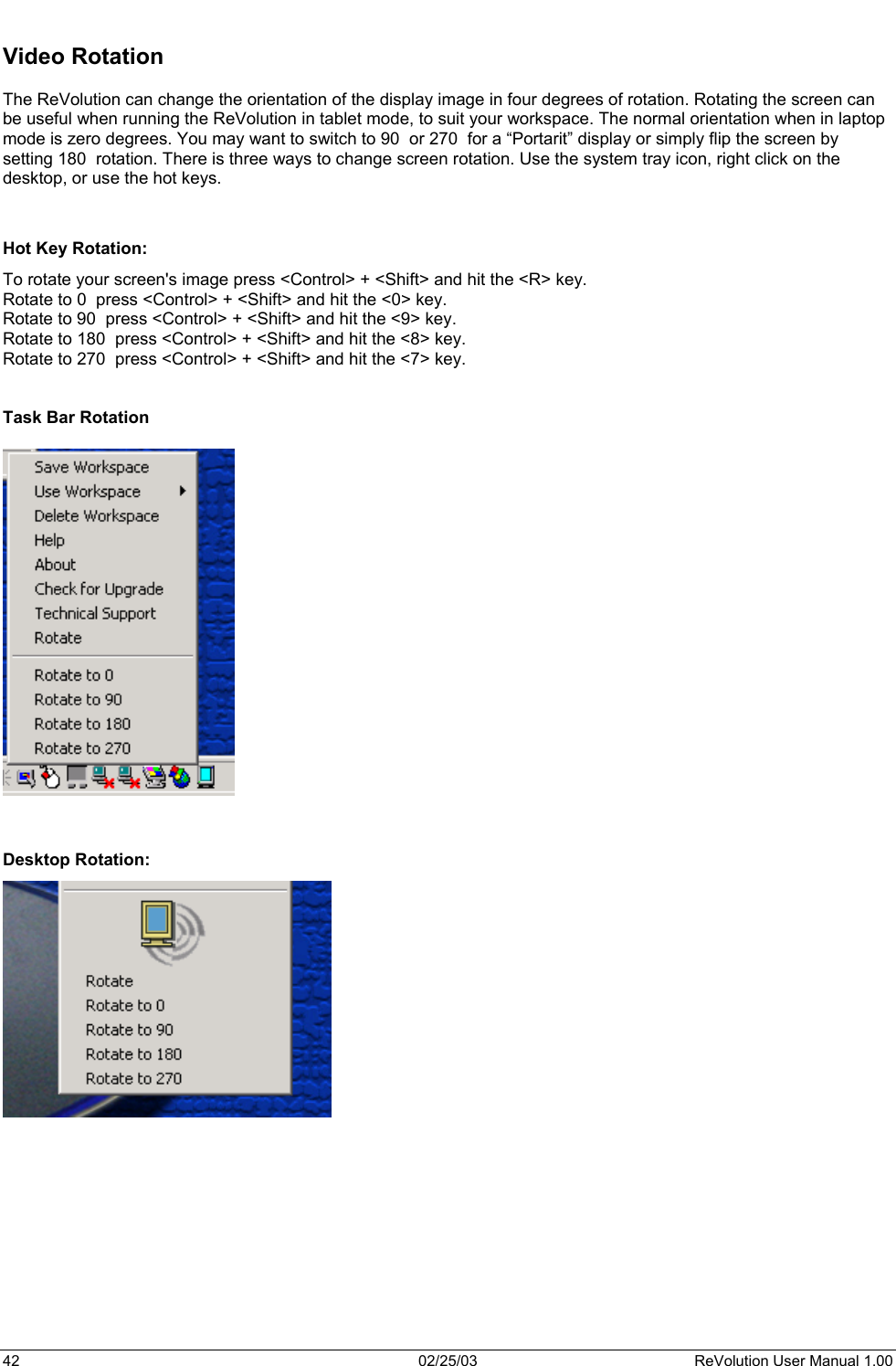   Video Rotation  The ReVolution can change the orientation of the display image in four degrees of rotation. Rotating the screen can be useful when running the ReVolution in tablet mode, to suit your workspace. The normal orientation when in laptop mode is zero degrees. You may want to switch to 90  or 270  for a “Portarit” display or simply flip the screen by setting 180  rotation. There is three ways to change screen rotation. Use the system tray icon, right click on the desktop, or use the hot keys.   Hot Key Rotation:  To rotate your screen&apos;s image press &lt;Control&gt; + &lt;Shift&gt; and hit the &lt;R&gt; key.  Rotate to 0  press &lt;Control&gt; + &lt;Shift&gt; and hit the &lt;0&gt; key.  Rotate to 90  press &lt;Control&gt; + &lt;Shift&gt; and hit the &lt;9&gt; key.  Rotate to 180  press &lt;Control&gt; + &lt;Shift&gt; and hit the &lt;8&gt; key.  Rotate to 270  press &lt;Control&gt; + &lt;Shift&gt; and hit the &lt;7&gt; key.    Task Bar Rotation     Desktop Rotation:  42  02/25/03  ReVolution User Manual 1.00 