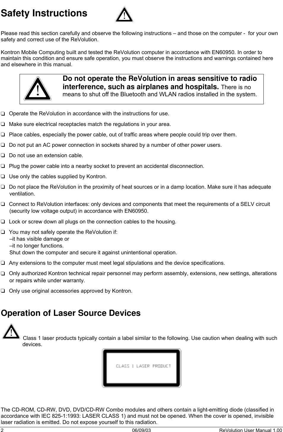  2 06/09/03 ReVolution User Manual 1.00 Safety Instructions  Please read this section carefully and observe the following instructions – and those on the computer -  for your own safety and correct use of the ReVolution.  Kontron Mobile Computing built and tested the ReVolution computer in accordance with EN60950. In order to maintain this condition and ensure safe operation, you must observe the instructions and warnings contained here and elsewhere in this manual.   Do not operate the ReVolution in areas sensitive to radio interference, such as airplanes and hospitals. There is no means to shut off the Bluetooth and WLAN radios installed in the system.   ❑  Operate the ReVolution in accordance with the instructions for use. ❑  Make sure electrical receptacles match the regulations in your area. ❑  Place cables, especially the power cable, out of traffic areas where people could trip over them. ❑  Do not put an AC power connection in sockets shared by a number of other power users.  ❑  Do not use an extension cable. ❑  Plug the power cable into a nearby socket to prevent an accidental disconnection. ❑  Use only the cables supplied by Kontron. ❑  Do not place the ReVolution in the proximity of heat sources or in a damp location. Make sure it has adequate ventilation. ❑  Connect to ReVolution interfaces: only devices and components that meet the requirements of a SELV circuit (security low voltage output) in accordance with EN60950.  ❑  Lock or screw down all plugs on the connection cables to the housing. ❑  You may not safely operate the ReVolution if:  –it has visible damage or –it no longer functions. Shut down the computer and secure it against unintentional operation.  ❑  Any extensions to the computer must meet legal stipulations and the device specifications.  ❑  Only authorized Kontron technical repair personnel may perform assembly, extensions, new settings, alterations or repairs while under warranty. ❑  Only use original accessories approved by Kontron.   Operation of Laser Source Devices   Class 1 laser products typically contain a label similar to the following. Use caution when dealing with such devices.    The CD-ROM, CD-RW, DVD, DVD/CD-RW Combo modules and others contain a light-emitting diode (classified in accordance with IEC 825-1:1993: LASER CLASS 1) and must not be opened. When the cover is opened, invisible laser radiation is emitted. Do not expose yourself to this radiation. 