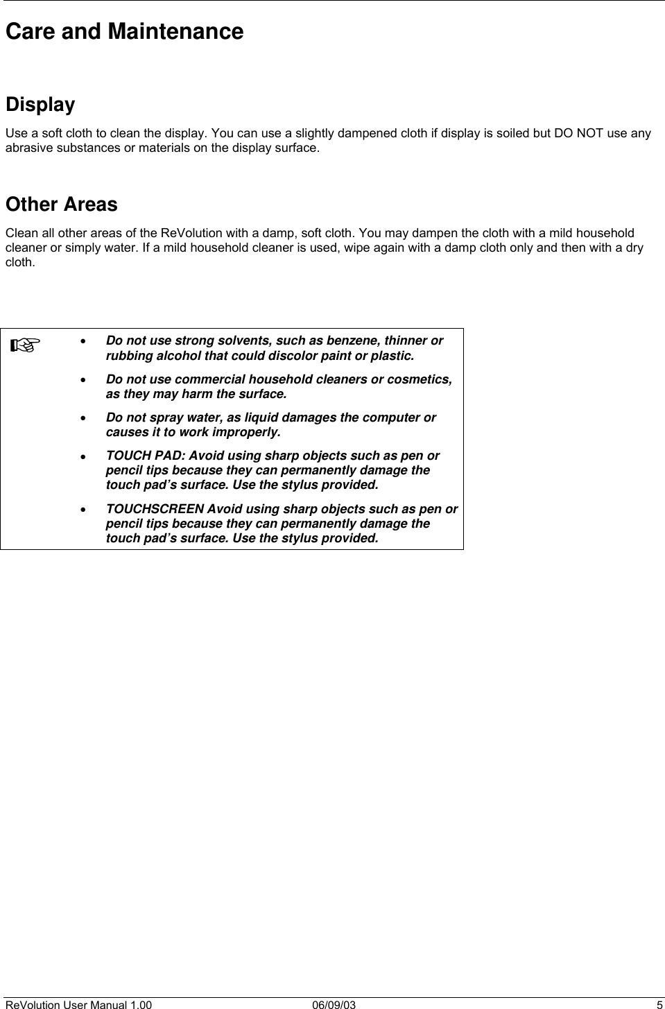  ReVolution User Manual 1.00  06/09/03  5 Care and Maintenance   Display Use a soft cloth to clean the display. You can use a slightly dampened cloth if display is soiled but DO NOT use any abrasive substances or materials on the display surface.   Other Areas Clean all other areas of the ReVolution with a damp, soft cloth. You may dampen the cloth with a mild household cleaner or simply water. If a mild household cleaner is used, wipe again with a damp cloth only and then with a dry cloth.      •  Do not use strong solvents, such as benzene, thinner or rubbing alcohol that could discolor paint or plastic.  •  Do not use commercial household cleaners or cosmetics, as they may harm the surface. •  Do not spray water, as liquid damages the computer or causes it to work improperly. •  TOUCH PAD: Avoid using sharp objects such as pen or pencil tips because they can permanently damage the touch pad’s surface. Use the stylus provided. •  TOUCHSCREEN Avoid using sharp objects such as pen or pencil tips because they can permanently damage the touch pad’s surface. Use the stylus provided.         