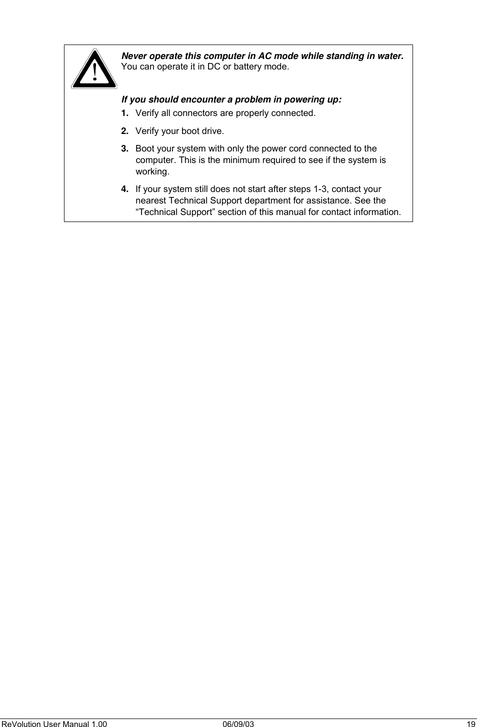  ReVolution User Manual 1.00  06/09/03  19    Never operate this computer in AC mode while standing in water. You can operate it in DC or battery mode.  If you should encounter a problem in powering up:  1.  Verify all connectors are properly connected. 2.  Verify your boot drive. 3.  Boot your system with only the power cord connected to the computer. This is the minimum required to see if the system is working. 4.  If your system still does not start after steps 1-3, contact your nearest Technical Support department for assistance. See the “Technical Support” section of this manual for contact information.          