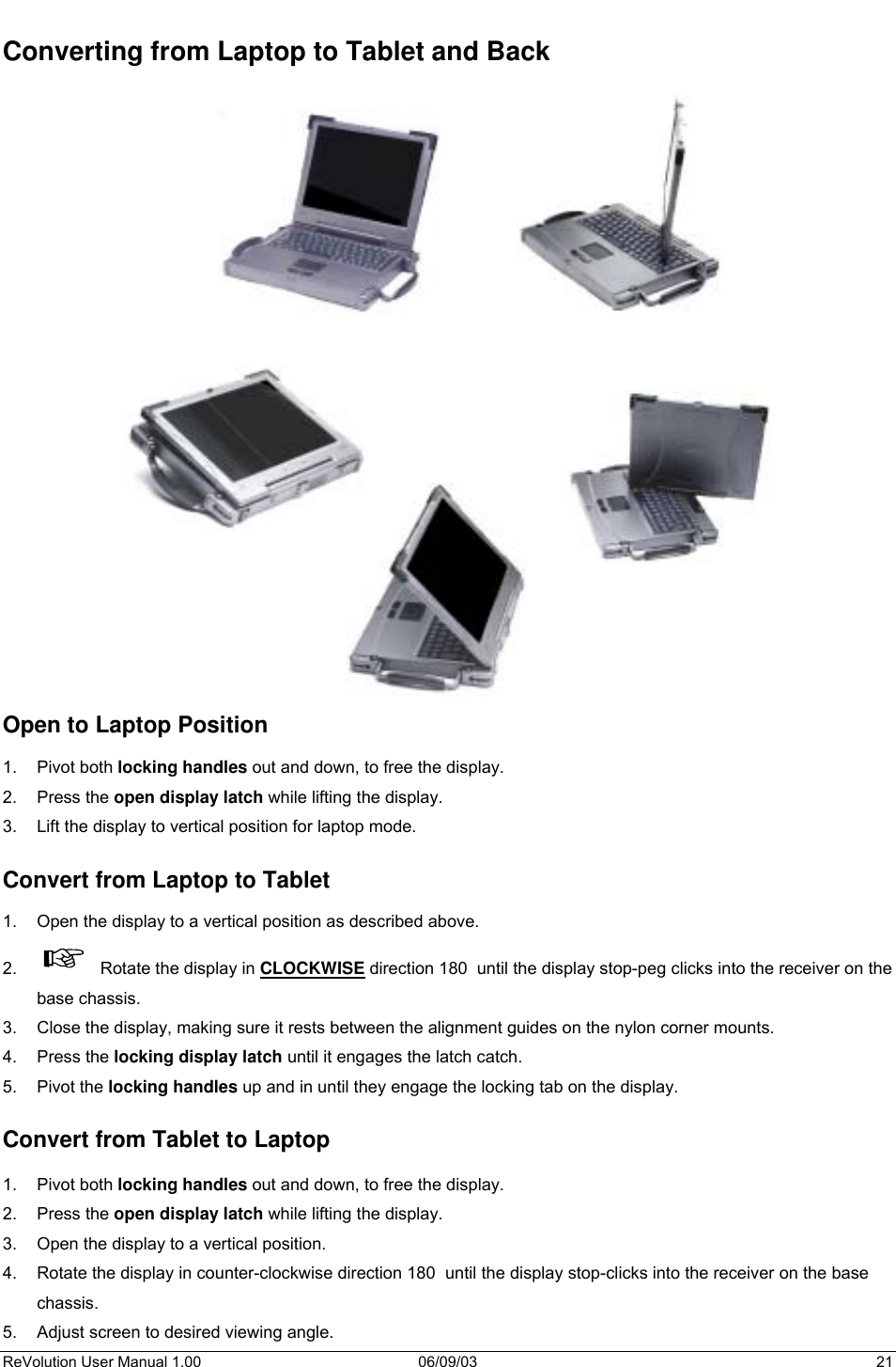  ReVolution User Manual 1.00  06/09/03  21 Converting from Laptop to Tablet and Back                                 Open to Laptop Position  1. Pivot both locking handles out and down, to free the display. 2. Press the open display latch while lifting the display. 3.  Lift the display to vertical position for laptop mode.  Convert from Laptop to Tablet  1.  Open the display to a vertical position as described above. 2.    Rotate the display in CLOCKWISE direction 180  until the display stop-peg clicks into the receiver on the base chassis.  3.  Close the display, making sure it rests between the alignment guides on the nylon corner mounts. 4. Press the locking display latch until it engages the latch catch.  5. Pivot the locking handles up and in until they engage the locking tab on the display.   Convert from Tablet to Laptop  1. Pivot both locking handles out and down, to free the display. 2. Press the open display latch while lifting the display. 3.  Open the display to a vertical position. 4.  Rotate the display in counter-clockwise direction 180  until the display stop-clicks into the receiver on the base chassis. 5.  Adjust screen to desired viewing angle. 