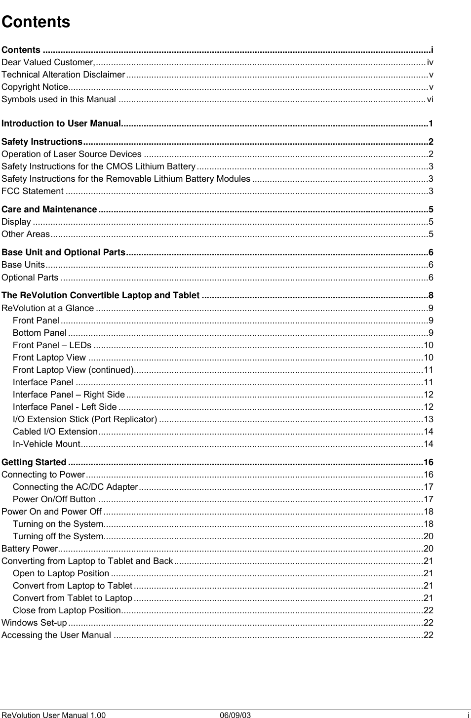  ReVolution User Manual 1.00  06/09/03  i Contents Contents ..........................................................................................................................................................i Dear Valued Customer,...................................................................................................................................iv Technical Alteration Disclaimer........................................................................................................................v Copyright Notice...............................................................................................................................................v Symbols used in this Manual ..........................................................................................................................vi  Introduction to User Manual..........................................................................................................................1 Safety Instructions.........................................................................................................................................2 Operation of Laser Source Devices .................................................................................................................2 Safety Instructions for the CMOS Lithium Battery............................................................................................3 Safety Instructions for the Removable Lithium Battery Modules ......................................................................3 FCC Statement ................................................................................................................................................3 Care and Maintenance...................................................................................................................................5 Display .............................................................................................................................................................5 Other Areas......................................................................................................................................................5 Base Unit and Optional Parts........................................................................................................................6 Base Units........................................................................................................................................................6 Optional Parts ..................................................................................................................................................6 The ReVolution Convertible Laptop and Tablet ..........................................................................................8 ReVolution at a Glance ....................................................................................................................................9 Front Panel..................................................................................................................................................9 Bottom Panel ...............................................................................................................................................9 Front Panel – LEDs ...................................................................................................................................10 Front Laptop View .....................................................................................................................................10 Front Laptop View (continued)...................................................................................................................11 Interface Panel ..........................................................................................................................................11 Interface Panel – Right Side......................................................................................................................12 Interface Panel - Left Side .........................................................................................................................12 I/O Extension Stick (Port Replicator) .........................................................................................................13 Cabled I/O Extension.................................................................................................................................14 In-Vehicle Mount........................................................................................................................................14 Getting Started.............................................................................................................................................16 Connecting to Power......................................................................................................................................16 Connecting the AC/DC Adapter.................................................................................................................17 Power On/Off Button .................................................................................................................................17 Power On and Power Off ...............................................................................................................................18 Turning on the System...............................................................................................................................18 Turning off the System...............................................................................................................................20 Battery Power.................................................................................................................................................20 Converting from Laptop to Tablet and Back...................................................................................................21 Open to Laptop Position ............................................................................................................................21 Convert from Laptop to Tablet ...................................................................................................................21 Convert from Tablet to Laptop ...................................................................................................................21 Close from Laptop Position........................................................................................................................22 Windows Set-up.............................................................................................................................................22 Accessing the User Manual ...........................................................................................................................22 