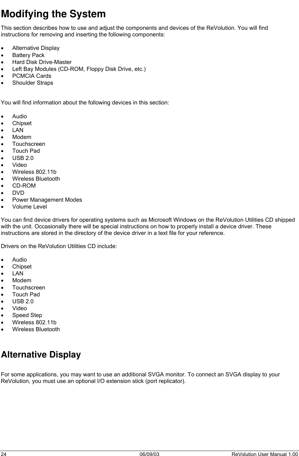  24 06/09/03 ReVolution User Manual 1.00 Modifying the System This section describes how to use and adjust the components and devices of the ReVolution. You will find instructions for removing and inserting the following components:  •  Alternative Display •  Battery Pack •  Hard Disk Drive-Master •  Left Bay Modules (CD-ROM, Floppy Disk Drive, etc.) •  PCMCIA Cards •  Shoulder Straps   You will find information about the following devices in this section:  •  Audio  •  Chipset •  LAN •  Modem •  Touchscreen •  Touch Pad •  USB 2.0 •  Video •  Wireless 802.11b •  Wireless Bluetooth •  CD-ROM •  DVD •  Power Management Modes •  Volume Level  You can find device drivers for operating systems such as Microsoft Windows on the ReVolution Utilities CD shipped with the unit. Occasionally there will be special instructions on how to properly install a device driver. These instructions are stored in the directory of the device driver in a text file for your reference.    Drivers on the ReVolution Utilities CD include:  •  Audio  •  Chipset •  LAN •  Modem •  Touchscreen •  Touch Pad •  USB 2.0 •  Video •  Speed Step •  Wireless 802.11b •  Wireless Bluetooth   Alternative Display  For some applications, you may want to use an additional SVGA monitor. To connect an SVGA display to your ReVolution, you must use an optional I/O extension stick (port replicator).     