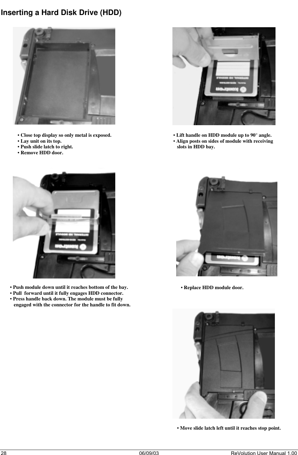  28 06/09/03 ReVolution User Manual 1.00 Inserting a Hard Disk Drive (HDD)      • Close top display so only metal is exposed. • Lay unit on its top. • Push slide latch to right. • Remove HDD door. • Lift handle on HDD module up to 90° angle. • Align posts on sides of module with receiving    slots in HDD bay. • Push module down until it reaches bottom of the bay. • Pull  forward until it fully engages HDD connector. • Press handle back down. The module must be fully     engaged with the connector for the handle to fit down. 2• Replace HDD module door. • Move slide latch left until it reaches stop point. 