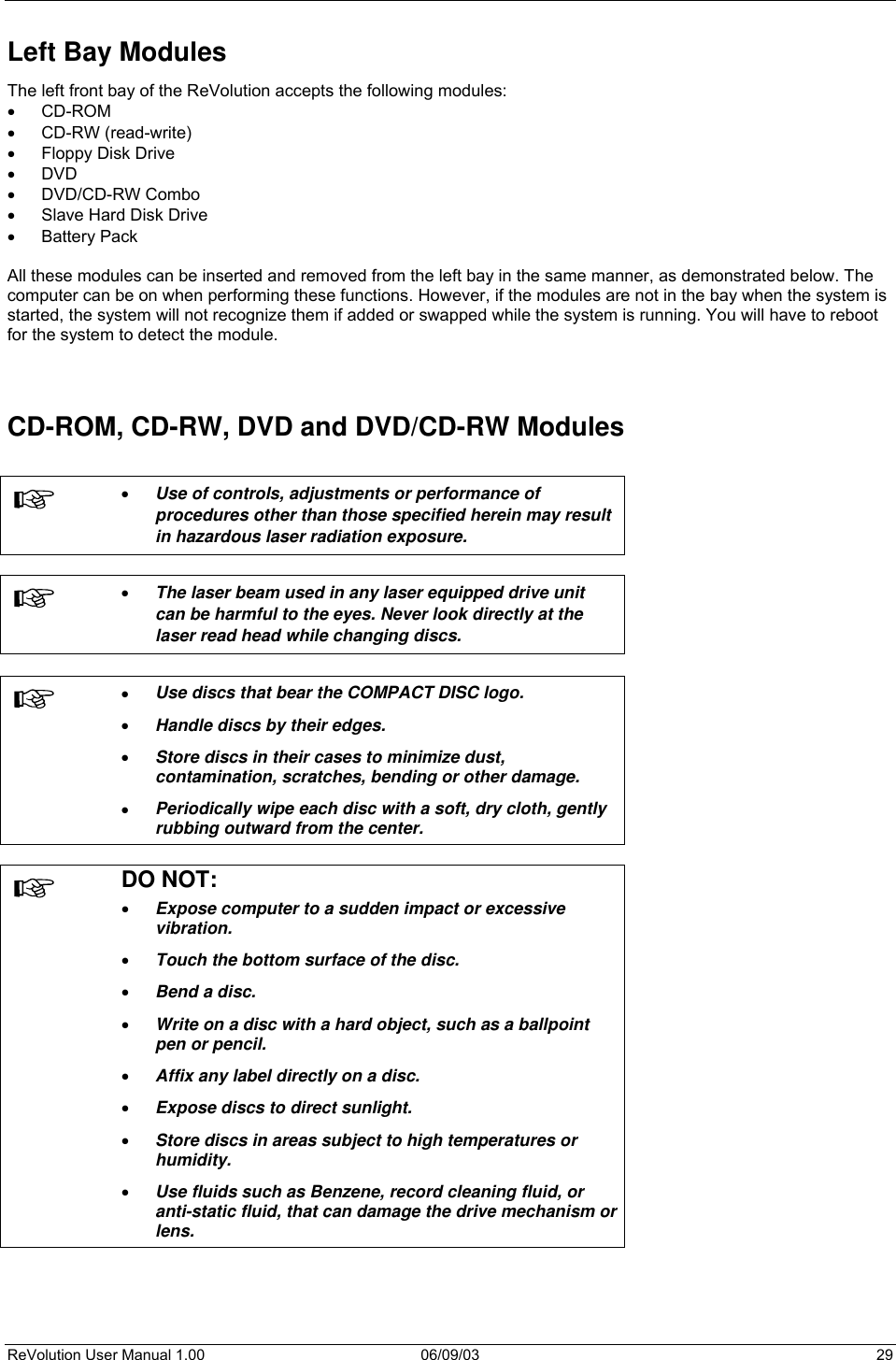  ReVolution User Manual 1.00  06/09/03  29 Left Bay Modules The left front bay of the ReVolution accepts the following modules: •  CD-ROM •  CD-RW (read-write) •  Floppy Disk Drive •  DVD •  DVD/CD-RW Combo •  Slave Hard Disk Drive •  Battery Pack  All these modules can be inserted and removed from the left bay in the same manner, as demonstrated below. The computer can be on when performing these functions. However, if the modules are not in the bay when the system is started, the system will not recognize them if added or swapped while the system is running. You will have to reboot for the system to detect the module.   CD-ROM, CD-RW, DVD and DVD/CD-RW Modules   •  Use of controls, adjustments or performance of procedures other than those specified herein may result in hazardous laser radiation exposure.    •  The laser beam used in any laser equipped drive unit can be harmful to the eyes. Never look directly at the laser read head while changing discs.   •  Use discs that bear the COMPACT DISC logo.  •  Handle discs by their edges.  •  Store discs in their cases to minimize dust, contamination, scratches, bending or other damage. •  Periodically wipe each disc with a soft, dry cloth, gently rubbing outward from the center.   DO NOT: •  Expose computer to a sudden impact or excessive vibration.  •  Touch the bottom surface of the disc.  •  Bend a disc. •  Write on a disc with a hard object, such as a ballpoint pen or pencil. •  Affix any label directly on a disc.  •  Expose discs to direct sunlight.  •  Store discs in areas subject to high temperatures or humidity.  •  Use fluids such as Benzene, record cleaning fluid, or anti-static fluid, that can damage the drive mechanism or lens.  