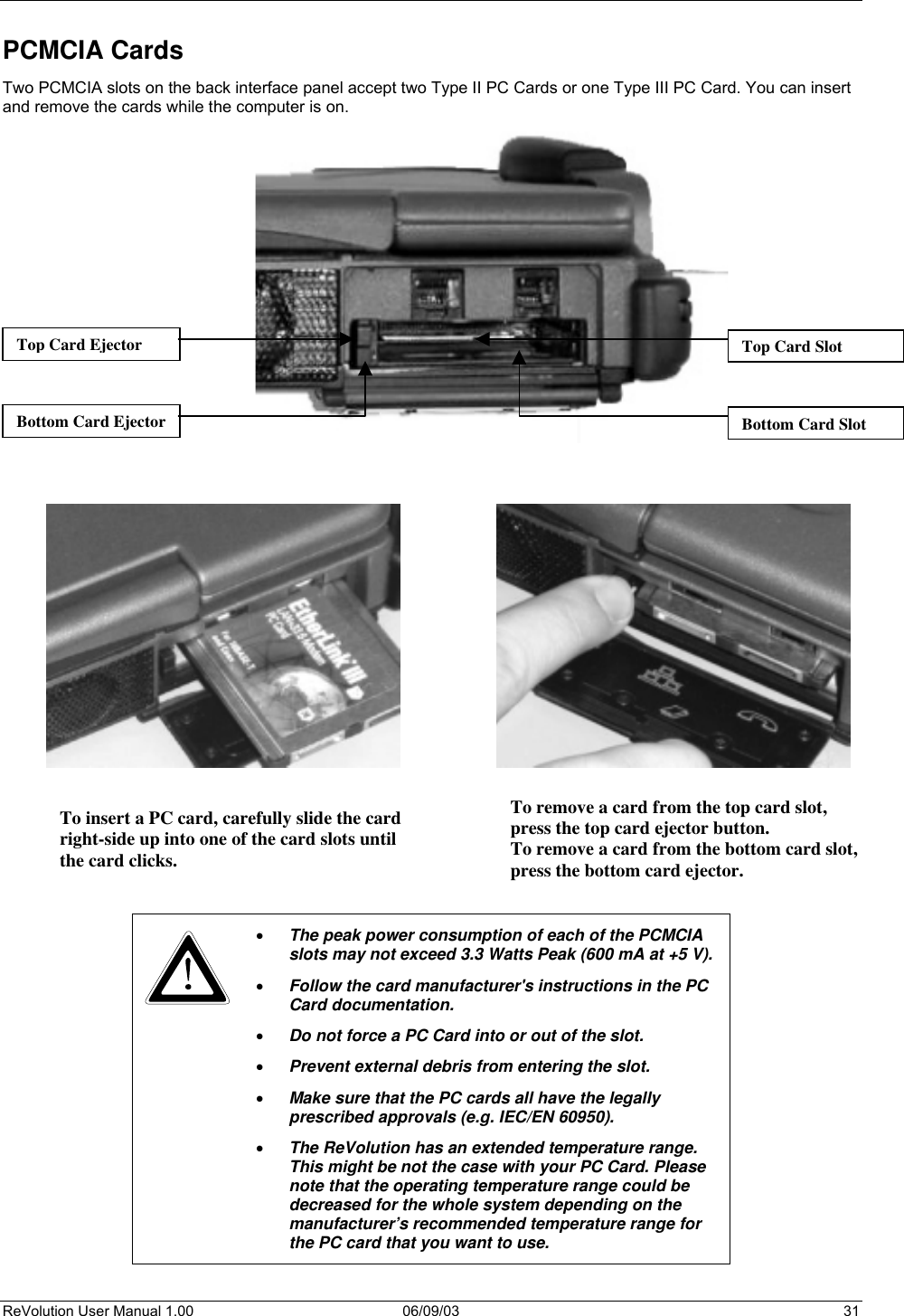  ReVolution User Manual 1.00  06/09/03  31 PCMCIA Cards Two PCMCIA slots on the back interface panel accept two Type II PC Cards or one Type III PC Card. You can insert and remove the cards while the computer is on.                                             •  The peak power consumption of each of the PCMCIA slots may not exceed 3.3 Watts Peak (600 mA at +5 V). •  Follow the card manufacturer&apos;s instructions in the PC Card documentation. •  Do not force a PC Card into or out of the slot. •  Prevent external debris from entering the slot.  •  Make sure that the PC cards all have the legally prescribed approvals (e.g. IEC/EN 60950).  •  The ReVolution has an extended temperature range. This might be not the case with your PC Card. Please note that the operating temperature range could be decreased for the whole system depending on the manufacturer’s recommended temperature range for the PC card that you want to use.  Top Card SlotTop Card Ejector Bottom Card EjectorTo remove a card from the top card slot,  press the top card ejector button.  To remove a card from the bottom card slot,press the bottom card ejector.  Bottom Card SlotTo insert a PC card, carefully slide the cardright-side up into one of the card slots untilthe card clicks.  