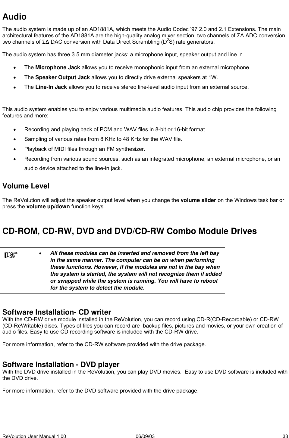  ReVolution User Manual 1.00  06/09/03  33 Audio The audio system is made up of an AD1881A, which meets the Audio Codec ’97 2.0 and 2.1 Extensions. The main architectural features of the AD1881A are the high-quality analog mixer section, two channels of Σ∆ ADC conversion, two channels of Σ∆ DAC conversion with Data Direct Scrambling (D2S) rate generators.  The audio system has three 3.5 mm diameter jacks: a microphone input, speaker output and line in.  •  The Microphone Jack allows you to receive monophonic input from an external microphone. •  The Speaker Output Jack allows you to directly drive external speakers at 1W.   •  The Line-In Jack allows you to receive stereo line-level audio input from an external source.   This audio system enables you to enjoy various multimedia audio features. This audio chip provides the following features and more:  •  Recording and playing back of PCM and WAV files in 8-bit or 16-bit format. •  Sampling of various rates from 8 KHz to 48 KHz for the WAV file. •  Playback of MIDI files through an FM synthesizer. •  Recording from various sound sources, such as an integrated microphone, an external microphone, or an  audio device attached to the line-in jack.  Volume Level  The ReVolution will adjust the speaker output level when you change the volume slider on the Windows task bar or press the volume up/down function keys.   CD-ROM, CD-RW, DVD and DVD/CD-RW Combo Module Drives   •  All these modules can be inserted and removed from the left bay in the same manner. The computer can be on when performing these functions. However, if the modules are not in the bay when the system is started, the system will not recognize them if added or swapped while the system is running. You will have to reboot for the system to detect the module.   Software Installation- CD writer With the CD-RW drive module installed in the ReVolution, you can record using CD-R(CD-Recordable) or CD-RW (CD-ReWritable) discs. Types of files you can record are  backup files, pictures and movies, or your own creation of audio files. Easy to use CD recording software is included with the CD-RW drive.   For more information, refer to the CD-RW software provided with the drive package.   Software Installation - DVD player With the DVD drive installed in the ReVolution, you can play DVD movies.  Easy to use DVD software is included with the DVD drive.   For more information, refer to the DVD software provided with the drive package.   