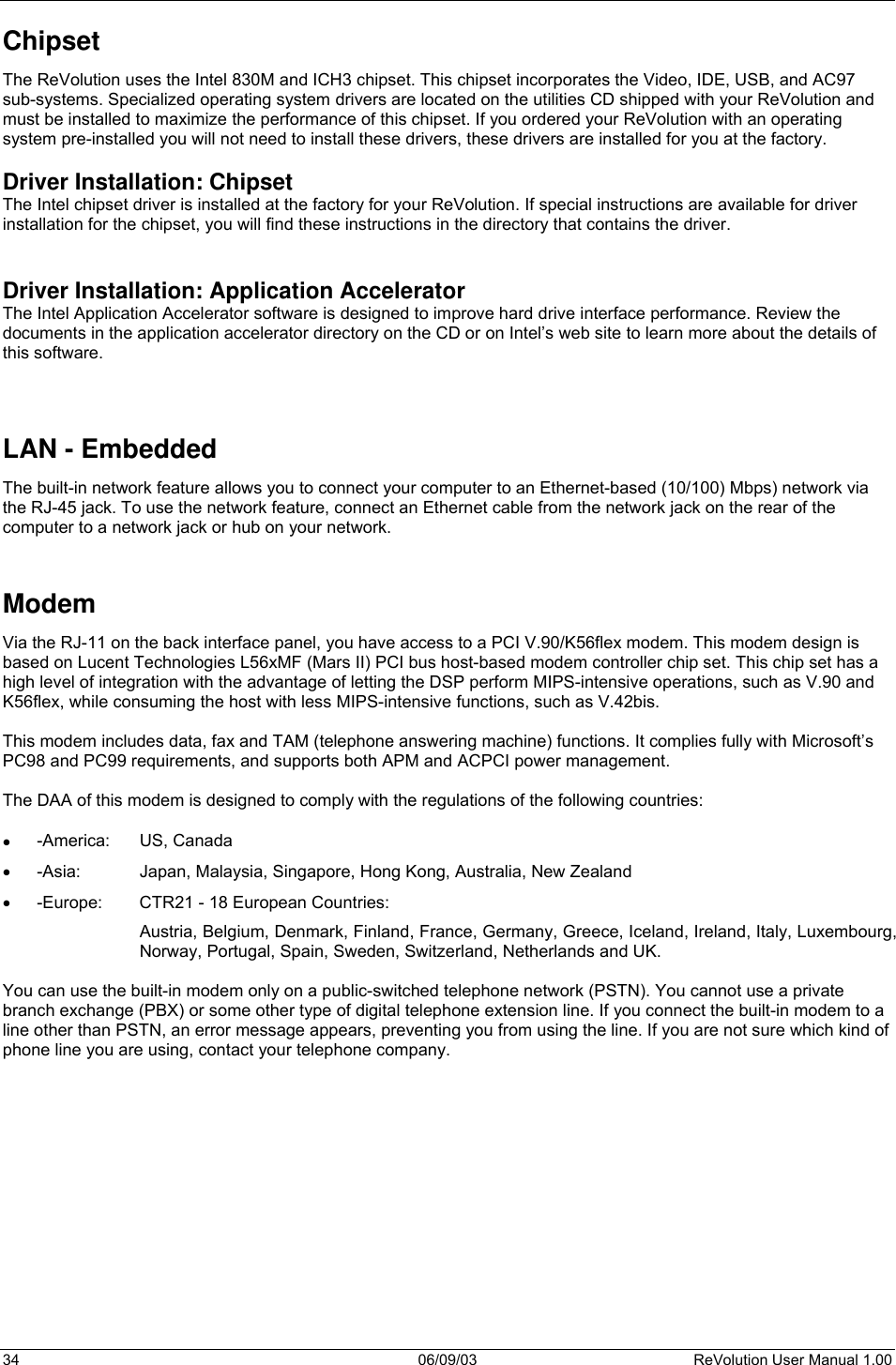  34 06/09/03 ReVolution User Manual 1.00 Chipset The ReVolution uses the Intel 830M and ICH3 chipset. This chipset incorporates the Video, IDE, USB, and AC97 sub-systems. Specialized operating system drivers are located on the utilities CD shipped with your ReVolution and must be installed to maximize the performance of this chipset. If you ordered your ReVolution with an operating system pre-installed you will not need to install these drivers, these drivers are installed for you at the factory.   Driver Installation: Chipset The Intel chipset driver is installed at the factory for your ReVolution. If special instructions are available for driver installation for the chipset, you will find these instructions in the directory that contains the driver.   Driver Installation: Application Accelerator The Intel Application Accelerator software is designed to improve hard drive interface performance. Review the documents in the application accelerator directory on the CD or on Intel’s web site to learn more about the details of this software.    LAN - Embedded The built-in network feature allows you to connect your computer to an Ethernet-based (10/100) Mbps) network via the RJ-45 jack. To use the network feature, connect an Ethernet cable from the network jack on the rear of the computer to a network jack or hub on your network.   Modem Via the RJ-11 on the back interface panel, you have access to a PCI V.90/K56flex modem. This modem design is based on Lucent Technologies L56xMF (Mars II) PCI bus host-based modem controller chip set. This chip set has a high level of integration with the advantage of letting the DSP perform MIPS-intensive operations, such as V.90 and K56flex, while consuming the host with less MIPS-intensive functions, such as V.42bis.   This modem includes data, fax and TAM (telephone answering machine) functions. It complies fully with Microsoft’s PC98 and PC99 requirements, and supports both APM and ACPCI power management.   The DAA of this modem is designed to comply with the regulations of the following countries:  •  -America: US, Canada •  -Asia:  Japan, Malaysia, Singapore, Hong Kong, Australia, New Zealand •  -Europe:  CTR21 - 18 European Countries: Austria, Belgium, Denmark, Finland, France, Germany, Greece, Iceland, Ireland, Italy, Luxembourg, Norway, Portugal, Spain, Sweden, Switzerland, Netherlands and UK.  You can use the built-in modem only on a public-switched telephone network (PSTN). You cannot use a private branch exchange (PBX) or some other type of digital telephone extension line. If you connect the built-in modem to a line other than PSTN, an error message appears, preventing you from using the line. If you are not sure which kind of phone line you are using, contact your telephone company.             