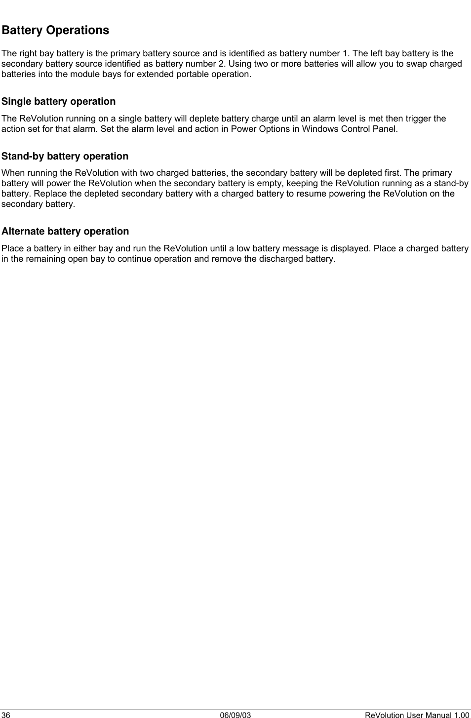  36 06/09/03 ReVolution User Manual 1.00  Battery Operations  The right bay battery is the primary battery source and is identified as battery number 1. The left bay battery is the secondary battery source identified as battery number 2. Using two or more batteries will allow you to swap charged batteries into the module bays for extended portable operation.  Single battery operation The ReVolution running on a single battery will deplete battery charge until an alarm level is met then trigger the action set for that alarm. Set the alarm level and action in Power Options in Windows Control Panel.  Stand-by battery operation When running the ReVolution with two charged batteries, the secondary battery will be depleted first. The primary battery will power the ReVolution when the secondary battery is empty, keeping the ReVolution running as a stand-by battery. Replace the depleted secondary battery with a charged battery to resume powering the ReVolution on the secondary battery.   Alternate battery operation Place a battery in either bay and run the ReVolution until a low battery message is displayed. Place a charged battery in the remaining open bay to continue operation and remove the discharged battery.    
